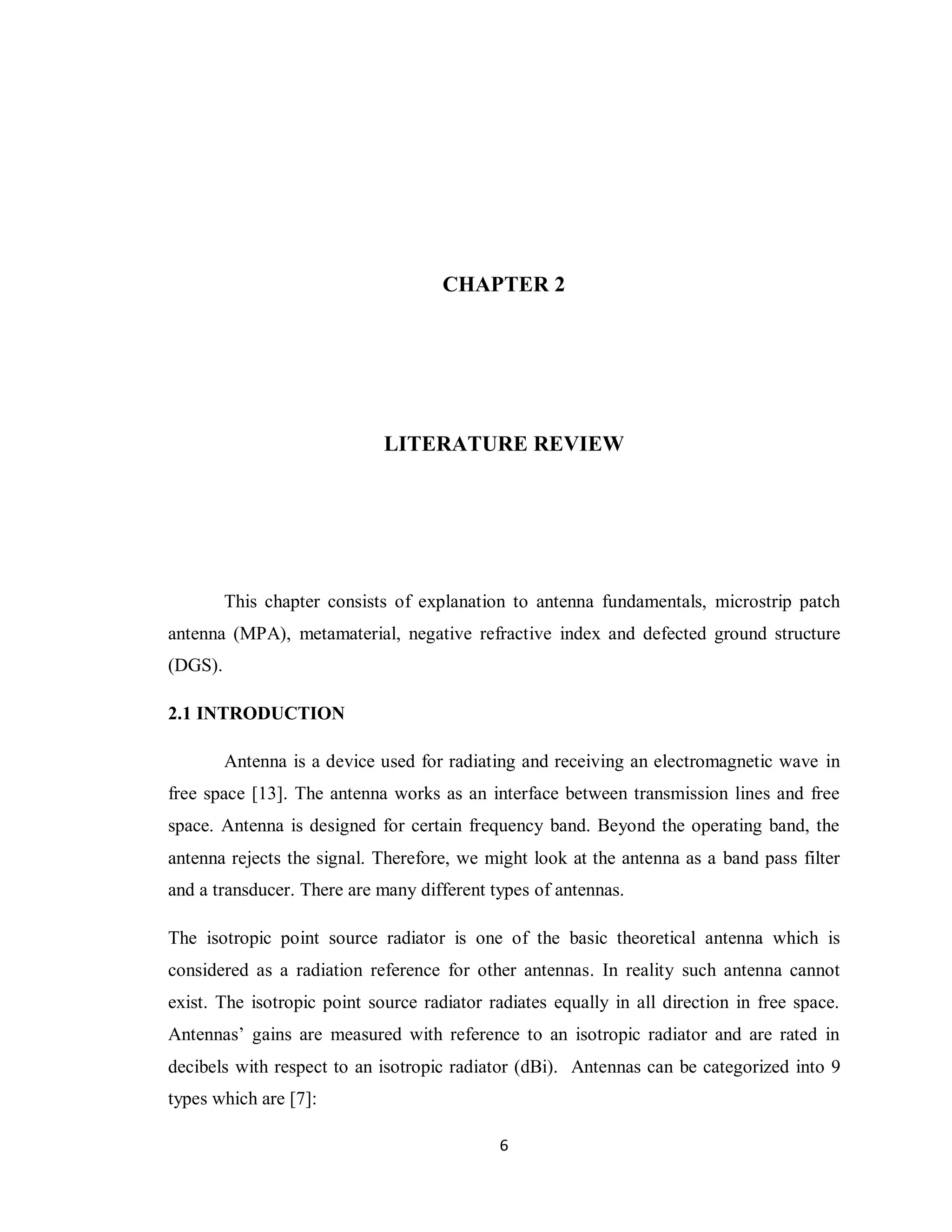 CHAPTER 2




                             LITERATURE REVIEW




         This chapter consists of explanation to antenna fundamentals, microstrip patch
antenna (MPA), metamaterial, negative refractive index and defected ground structure
(DGS).

2.1 INTRODUCTION

         Antenna is a device used for radiating and receiving an electromagnetic wave in
free space [13]. The antenna works as an interface between transmission lines and free
space. Antenna is designed for certain frequency band. Beyond the operating band, the
antenna rejects the signal. Therefore, we might look at the antenna as a band pass filter
and a transducer. There are many different types of antennas.

The isotropic point source radiator is one of the basic theoretical antenna which is
considered as a radiation reference for other antennas. In reality such antenna cannot
exist. The isotropic point source radiator radiates equally in all direction in free space.
Antennas‟ gains are measured with reference to an isotropic radiator and are rated in
decibels with respect to an isotropic radiator (dBi). Antennas can be categorized into 9
types which are [7]:

                                            6
 