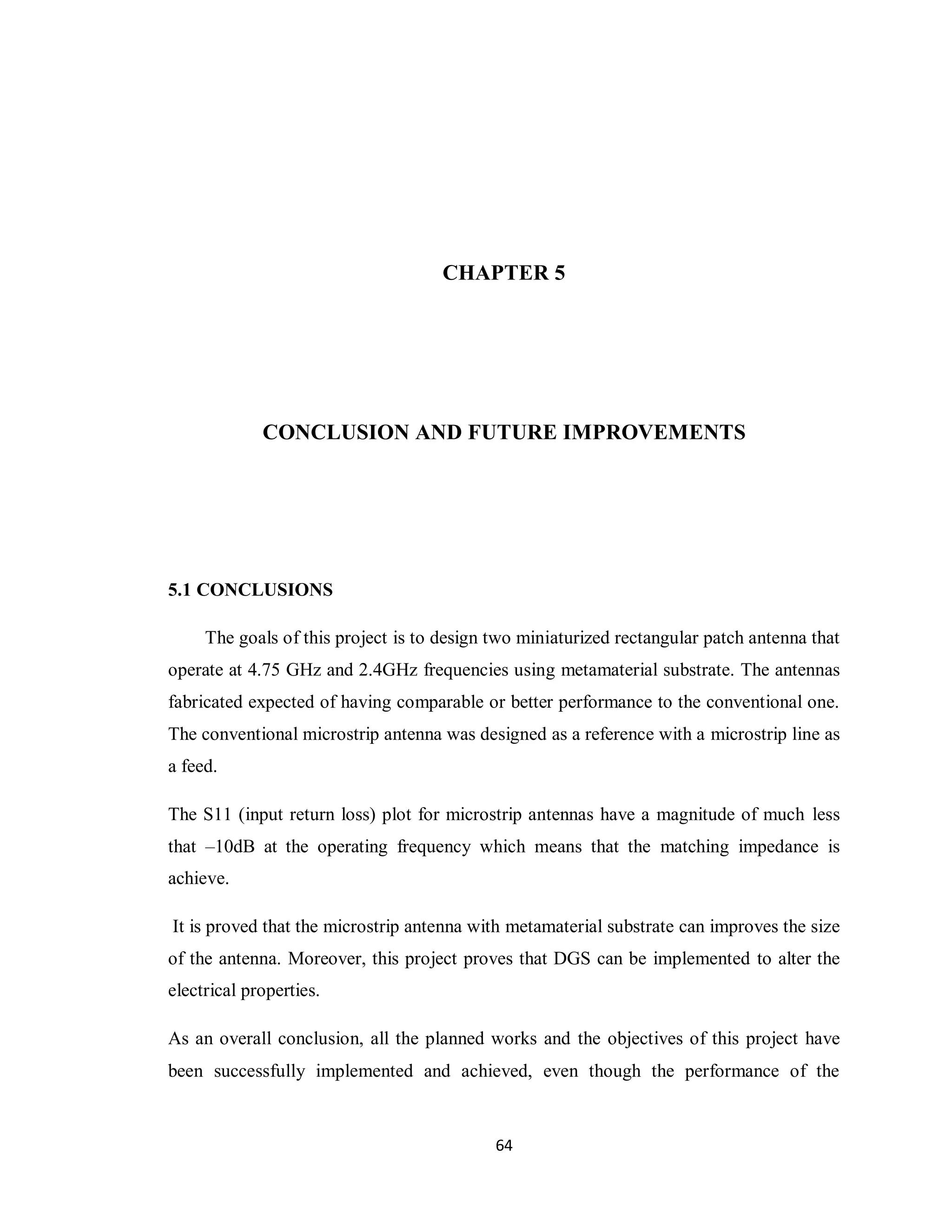 CHAPTER 5




             CONCLUSION AND FUTURE IMPROVEMENTS




5.1 CONCLUSIONS

     The goals of this project is to design two miniaturized rectangular patch antenna that
operate at 4.75 GHz and 2.4GHz frequencies using metamaterial substrate. The antennas
fabricated expected of having comparable or better performance to the conventional one.
The conventional microstrip antenna was designed as a reference with a microstrip line as
a feed.

The S11 (input return loss) plot for microstrip antennas have a magnitude of much less
that –10dB at the operating frequency which means that the matching impedance is
achieve.

It is proved that the microstrip antenna with metamaterial substrate can improves the size
of the antenna. Moreover, this project proves that DGS can be implemented to alter the
electrical properties.

As an overall conclusion, all the planned works and the objectives of this project have
been successfully implemented and achieved, even though the performance of the


                                            64
 