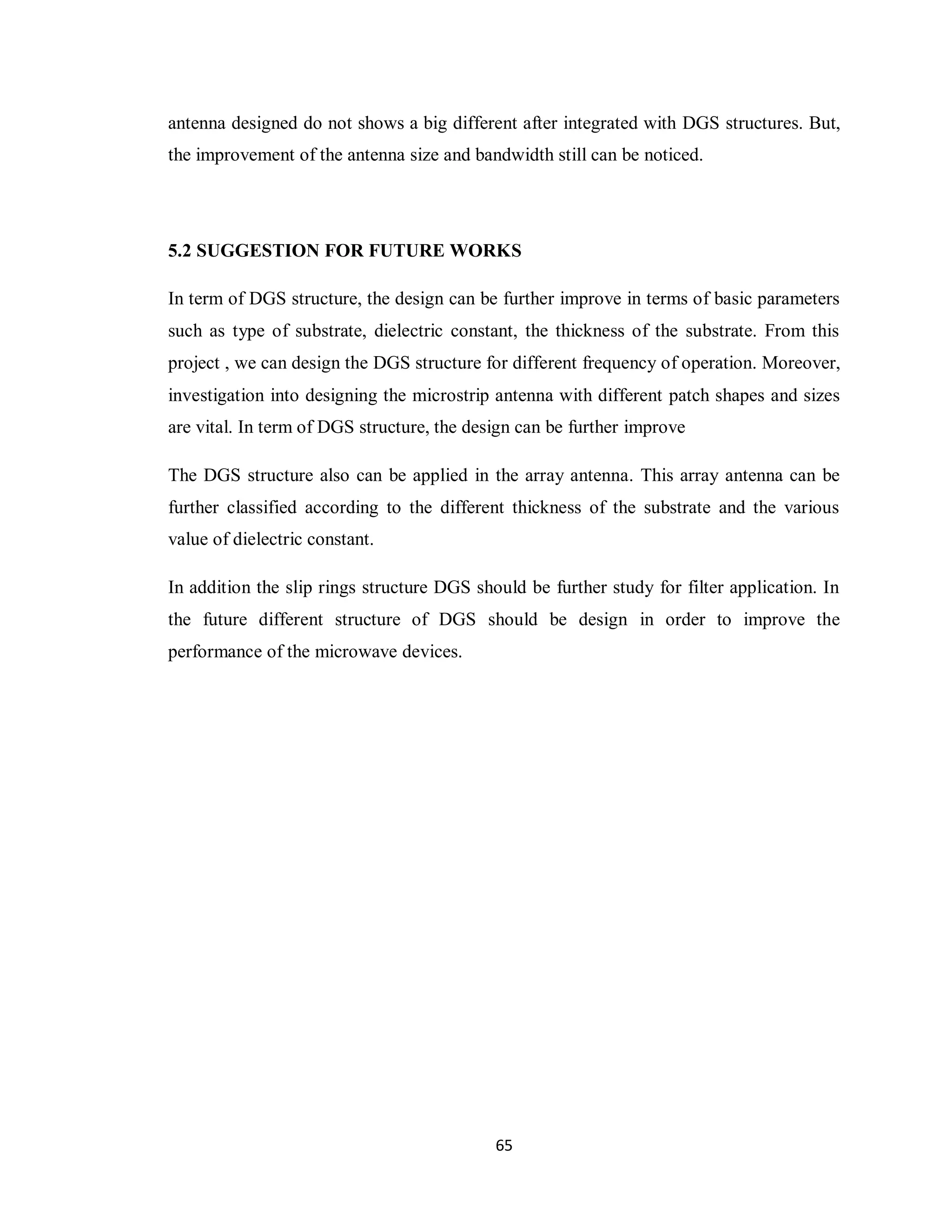 antenna designed do not shows a big different after integrated with DGS structures. But,
the improvement of the antenna size and bandwidth still can be noticed.




5.2 SUGGESTION FOR FUTURE WORKS

In term of DGS structure, the design can be further improve in terms of basic parameters
such as type of substrate, dielectric constant, the thickness of the substrate. From this
project , we can design the DGS structure for different frequency of operation. Moreover,
investigation into designing the microstrip antenna with different patch shapes and sizes
are vital. In term of DGS structure, the design can be further improve

The DGS structure also can be applied in the array antenna. This array antenna can be
further classified according to the different thickness of the substrate and the various
value of dielectric constant.

In addition the slip rings structure DGS should be further study for filter application. In
the future different structure of DGS should be design in order to improve the
performance of the microwave devices.




                                            65
 
