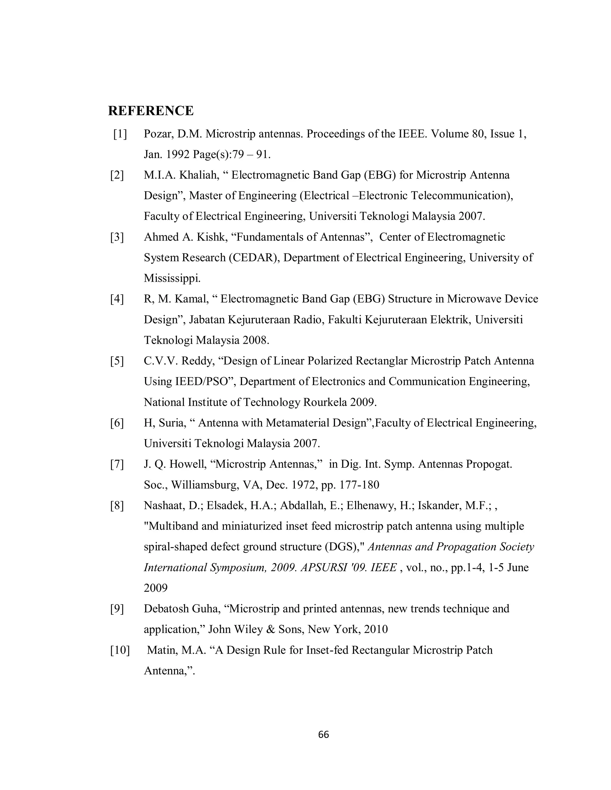 REFERENCE
[1]    Pozar, D.M. Microstrip antennas. Proceedings of the IEEE. Volume 80, Issue 1,
       Jan. 1992 Page(s):79 – 91.
[2]    M.I.A. Khaliah, “ Electromagnetic Band Gap (EBG) for Microstrip Antenna
       Design”, Master of Engineering (Electrical –Electronic Telecommunication),
       Faculty of Electrical Engineering, Universiti Teknologi Malaysia 2007.
[3]    Ahmed A. Kishk, “Fundamentals of Antennas”, Center of Electromagnetic
       System Research (CEDAR), Department of Electrical Engineering, University of
       Mississippi.
[4]    R, M. Kamal, “ Electromagnetic Band Gap (EBG) Structure in Microwave Device
       Design”, Jabatan Kejuruteraan Radio, Fakulti Kejuruteraan Elektrik, Universiti
       Teknologi Malaysia 2008.
[5]    C.V.V. Reddy, “Design of Linear Polarized Rectanglar Microstrip Patch Antenna
       Using IEED/PSO”, Department of Electronics and Communication Engineering,
       National Institute of Technology Rourkela 2009.
[6]    H, Suria, “ Antenna with Metamaterial Design”,Faculty of Electrical Engineering,
       Universiti Teknologi Malaysia 2007.
[7]    J. Q. Howell, “Microstrip Antennas,” in Dig. Int. Symp. Antennas Propogat.
       Soc., Williamsburg, VA, Dec. 1972, pp. 177-180
[8]    Nashaat, D.; Elsadek, H.A.; Abdallah, E.; Elhenawy, H.; Iskander, M.F.; ,
       "Multiband and miniaturized inset feed microstrip patch antenna using multiple
       spiral-shaped defect ground structure (DGS)," Antennas and Propagation Society
       International Symposium, 2009. APSURSI '09. IEEE , vol., no., pp.1-4, 1-5 June
       2009
[9]    Debatosh Guha, “Microstrip and printed antennas, new trends technique and
       application,” John Wiley & Sons, New York, 2010
[10]   Matin, M.A. “A Design Rule for Inset-fed Rectangular Microstrip Patch
       Antenna,”.




                                          66
 