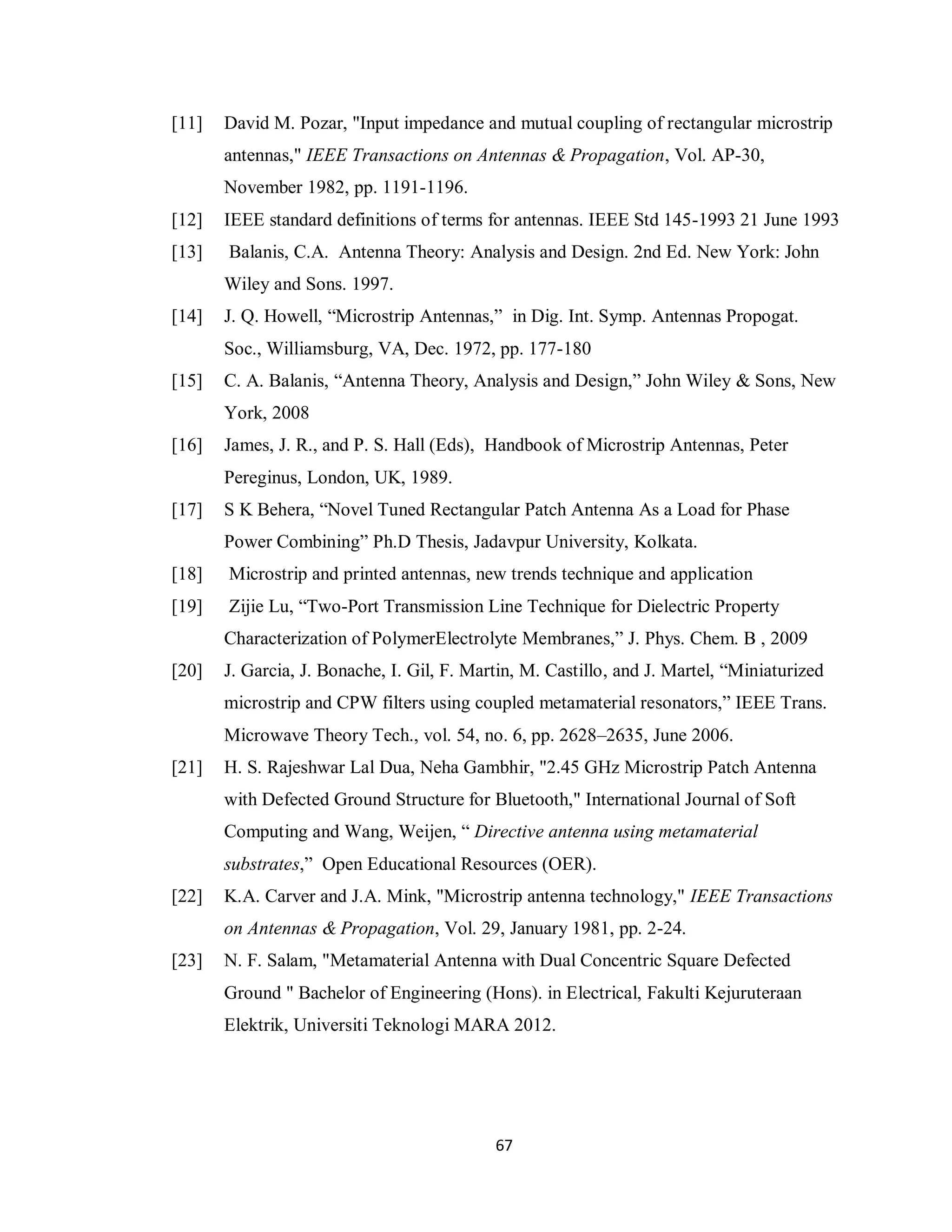 [11]   David M. Pozar, "Input impedance and mutual coupling of rectangular microstrip
       antennas," IEEE Transactions on Antennas & Propagation, Vol. AP-30,
       November 1982, pp. 1191-1196.
[12]   IEEE standard definitions of terms for antennas. IEEE Std 145-1993 21 June 1993
[13]   Balanis, C.A. Antenna Theory: Analysis and Design. 2nd Ed. New York: John
       Wiley and Sons. 1997.
[14]   J. Q. Howell, “Microstrip Antennas,” in Dig. Int. Symp. Antennas Propogat.
       Soc., Williamsburg, VA, Dec. 1972, pp. 177-180
[15]   C. A. Balanis, “Antenna Theory, Analysis and Design,” John Wiley & Sons, New
       York, 2008
[16]   James, J. R., and P. S. Hall (Eds), Handbook of Microstrip Antennas, Peter
       Pereginus, London, UK, 1989.
[17]   S K Behera, “Novel Tuned Rectangular Patch Antenna As a Load for Phase
       Power Combining” Ph.D Thesis, Jadavpur University, Kolkata.
[18]   Microstrip and printed antennas, new trends technique and application
[19]   Zijie Lu, “Two-Port Transmission Line Technique for Dielectric Property
       Characterization of PolymerElectrolyte Membranes,” J. Phys. Chem. B , 2009
[20]   J. Garcia, J. Bonache, I. Gil, F. Martin, M. Castillo, and J. Martel, “Miniaturized
       microstrip and CPW filters using coupled metamaterial resonators,” IEEE Trans.
       Microwave Theory Tech., vol. 54, no. 6, pp. 2628–2635, June 2006.
[21]   H. S. Rajeshwar Lal Dua, Neha Gambhir, "2.45 GHz Microstrip Patch Antenna
       with Defected Ground Structure for Bluetooth," International Journal of Soft
       Computing and Wang, Weijen, “ Directive antenna using metamaterial
       substrates,” Open Educational Resources (OER).
[22]   K.A. Carver and J.A. Mink, "Microstrip antenna technology," IEEE Transactions
       on Antennas & Propagation, Vol. 29, January 1981, pp. 2-24.
[23]   N. F. Salam, "Metamaterial Antenna with Dual Concentric Square Defected
       Ground " Bachelor of Engineering (Hons). in Electrical, Fakulti Kejuruteraan
       Elektrik, Universiti Teknologi MARA 2012.




                                            67
 