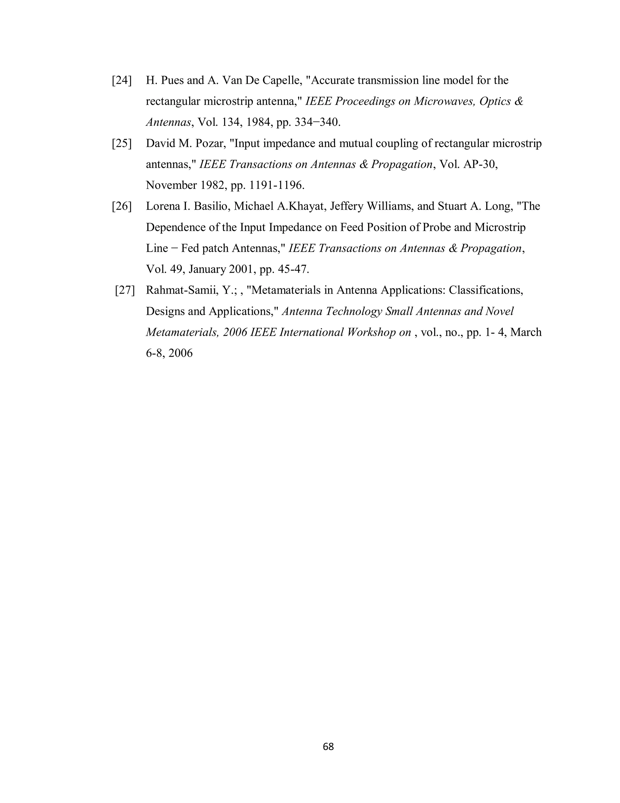 [24]   H. Pues and A. Van De Capelle, "Accurate transmission line model for the
       rectangular microstrip antenna," IEEE Proceedings on Microwaves, Optics &
       Antennas, Vol. 134, 1984, pp. 334−340.
[25]   David M. Pozar, "Input impedance and mutual coupling of rectangular microstrip
       antennas," IEEE Transactions on Antennas & Propagation, Vol. AP-30,
       November 1982, pp. 1191-1196.
[26]   Lorena I. Basilio, Michael A.Khayat, Jeffery Williams, and Stuart A. Long, "The
       Dependence of the Input Impedance on Feed Position of Probe and Microstrip
       Line − Fed patch Antennas," IEEE Transactions on Antennas & Propagation,
       Vol. 49, January 2001, pp. 45-47.
[27] Rahmat-Samii, Y.; , "Metamaterials in Antenna Applications: Classifications,
       Designs and Applications," Antenna Technology Small Antennas and Novel
       Metamaterials, 2006 IEEE International Workshop on , vol., no., pp. 1- 4, March
       6-8, 2006




                                           68
 
