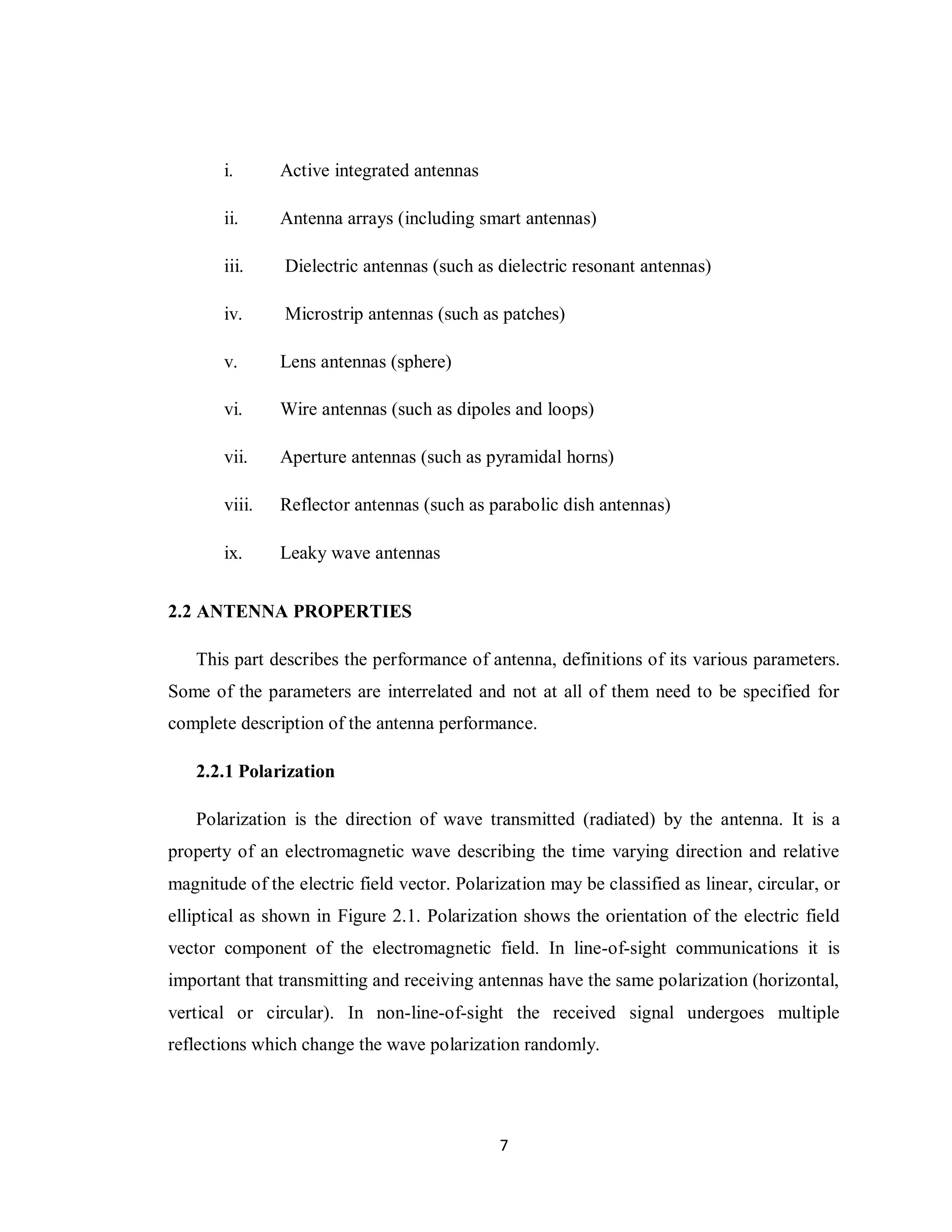 i.      Active integrated antennas

       ii.     Antenna arrays (including smart antennas)

       iii.     Dielectric antennas (such as dielectric resonant antennas)

       iv.      Microstrip antennas (such as patches)

       v.      Lens antennas (sphere)

       vi.     Wire antennas (such as dipoles and loops)

       vii.    Aperture antennas (such as pyramidal horns)

       viii.   Reflector antennas (such as parabolic dish antennas)

       ix.     Leaky wave antennas


2.2 ANTENNA PROPERTIES

   This part describes the performance of antenna, definitions of its various parameters.
Some of the parameters are interrelated and not at all of them need to be specified for
complete description of the antenna performance.

   2.2.1 Polarization

   Polarization is the direction of wave transmitted (radiated) by the antenna. It is a
property of an electromagnetic wave describing the time varying direction and relative
magnitude of the electric field vector. Polarization may be classified as linear, circular, or
elliptical as shown in Figure 2.1. Polarization shows the orientation of the electric field
vector component of the electromagnetic field. In line-of-sight communications it is
important that transmitting and receiving antennas have the same polarization (horizontal,
vertical or circular). In non-line-of-sight the received signal undergoes multiple
reflections which change the wave polarization randomly.




                                              7
 