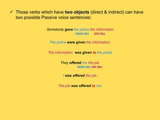  Those verbs which have two objects (direct & indirect) can have
two possible Passive voice sentences:
Somebody gave the police the information
INDIR OBJ DIR OBJ
The police were given the information.
The information was given to the police
They offered me the job.
INDIR OBJ DIR OBJ
I was offered the job.
The job was offered to me.
 