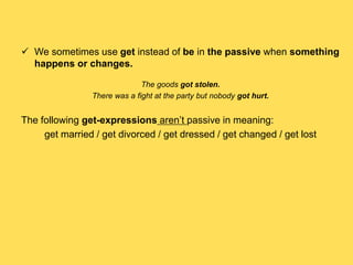  We sometimes use get instead of be in the passive when something
happens or changes.
The goods got stolen.
There was a fight at the party but nobody got hurt.
The following get-expressions aren’t passive in meaning:
get married / get divorced / get dressed / get changed / get lost
 