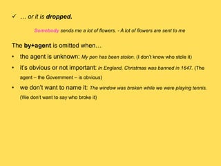  … or it is dropped.
Somebody sends me a lot of flowers. - A lot of flowers are sent to me
The by+agent is omitted when…
• the agent is unknown: My pen has been stolen. (I don’t know who stole it)
• it’s obvious or not important: In England, Christmas was banned in 1647. (The
agent – the Government – is obvious)
• we don’t want to name it: The window was broken while we were playing tennis.
(We don’t want to say who broke it)
 
