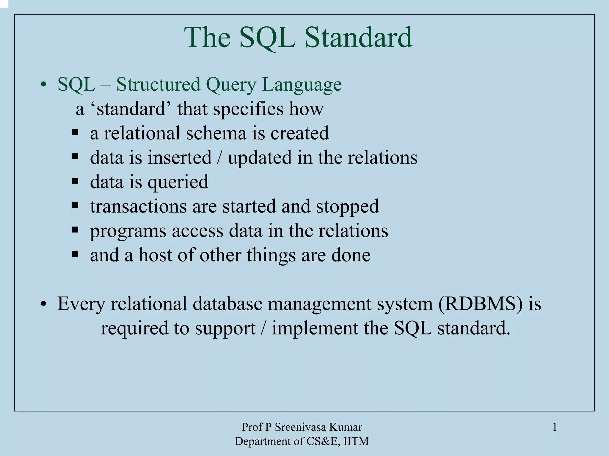 Prof P Sreenivasa Kumar
Department of CS&E, IITM
1
The SQL Standard
• SQL – Structured Query Language
a ‘standard’ that specifies how
a relational schema is created
data is inserted / updated in the relations
data is queried
transactions are started and stopped
programs access data in the relations
and a host of other things are done
• Every relational database management system (RDBMS) is
required to support / implement the SQL standard.
 