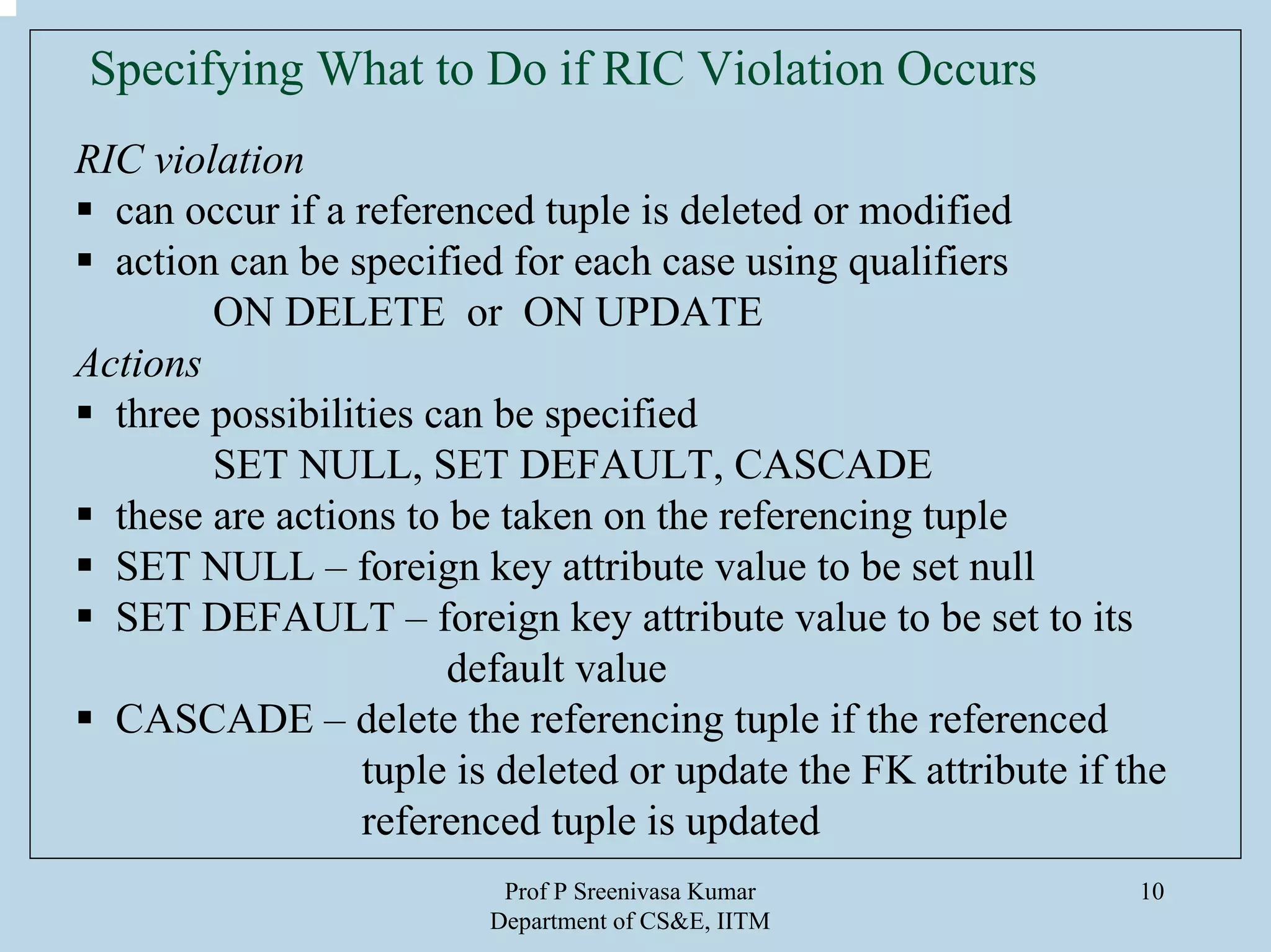 Prof P Sreenivasa Kumar
Department of CS&E, IITM
10
Specifying What to Do if RIC Violation Occurs
RIC violation
can occur if a referenced tuple is deleted or modified
action can be specified for each case using qualifiers
ON DELETE or ON UPDATE
Actions
three possibilities can be specified
SET NULL, SET DEFAULT, CASCADE
these are actions to be taken on the referencing tuple
SET NULL – foreign key attribute value to be set null
SET DEFAULT – foreign key attribute value to be set to its
default value
CASCADE – delete the referencing tuple if the referenced
tuple is deleted or update the FK attribute if the
referenced tuple is updated
 
