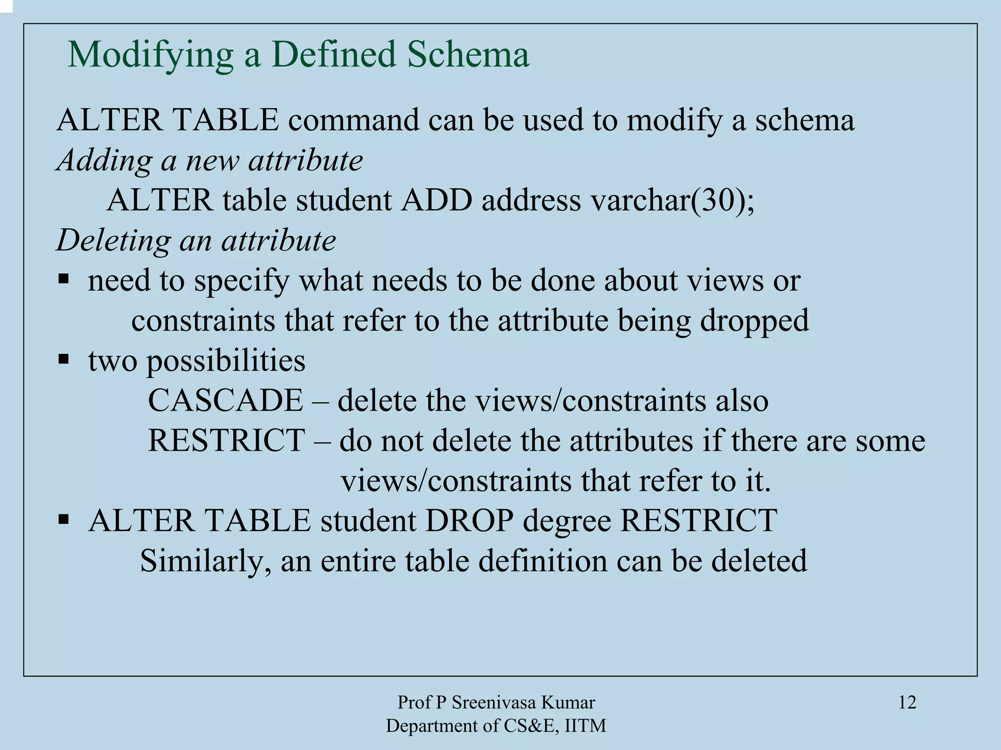 Prof P Sreenivasa Kumar
Department of CS&E, IITM
12
Modifying a Defined Schema
ALTER TABLE command can be used to modify a schema
Adding a new attribute
ALTER table student ADD address varchar(30);
Deleting an attribute
need to specify what needs to be done about views or
constraints that refer to the attribute being dropped
two possibilities
CASCADE – delete the views/constraints also
RESTRICT – do not delete the attributes if there are some
views/constraints that refer to it.
ALTER TABLE student DROP degree RESTRICT
Similarly, an entire table definition can be deleted
 