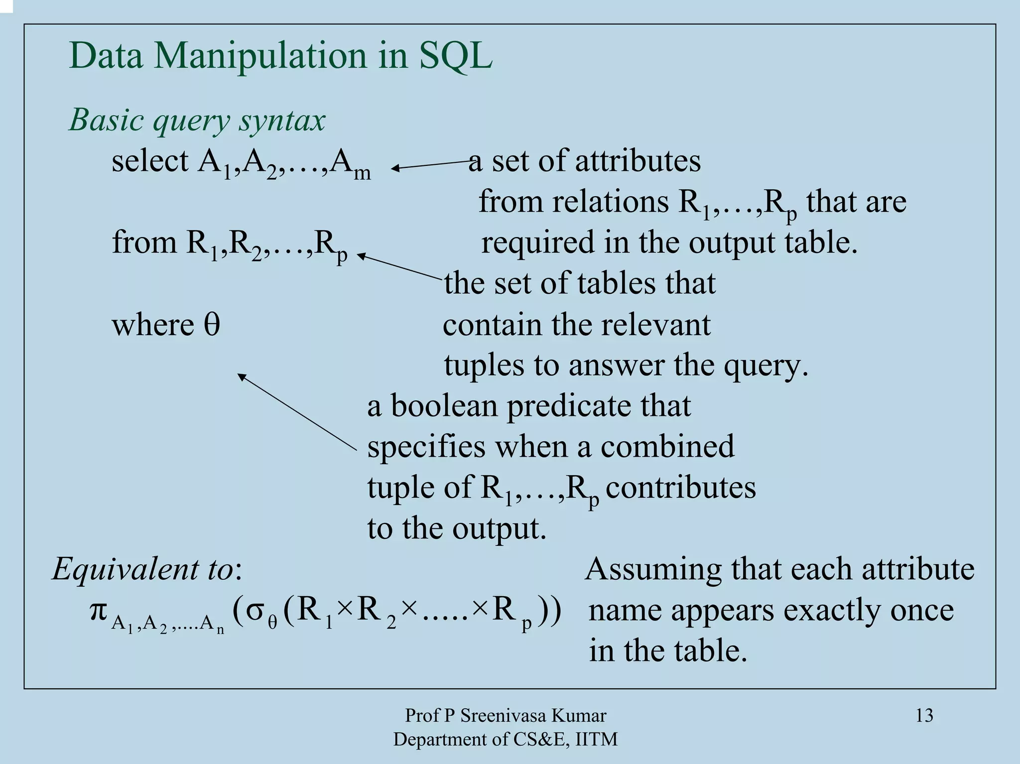 Prof P Sreenivasa Kumar
Department of CS&E, IITM
13
Data Manipulation in SQL
Basic query syntax
select A1,A2,…,Am a set of attributes
from relations R1,…,Rp that are
from R1,R2,…,Rp required in the output table.
the set of tables that
where θ contain the relevant
tuples to answer the query.
a boolean predicate that
specifies when a combined
tuple of R1,…,Rp contributes
to the output.
Equivalent to: Assuming that each attribute
name appears exactly once
in the table.
1 2 nA ,A ,....A θ 1 2 pπ (σ (R ×R ×.....×R ))
 