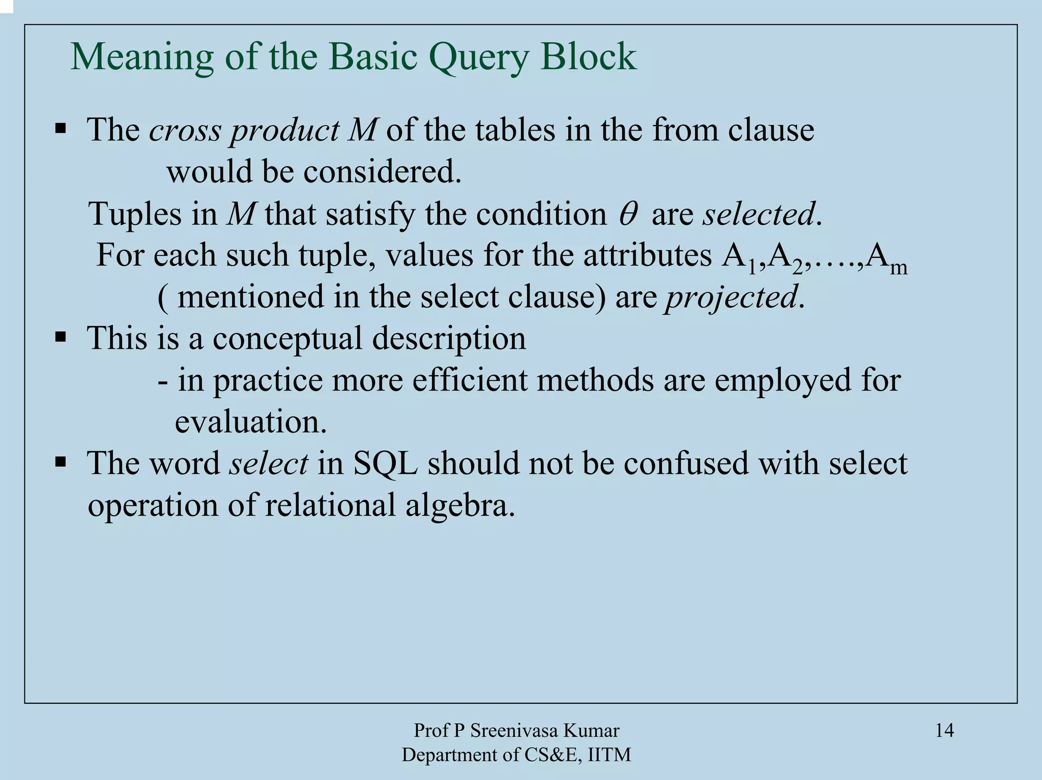 Prof P Sreenivasa Kumar
Department of CS&E, IITM
14
Meaning of the Basic Query Block
The cross product M of the tables in the from clause
would be considered.
Tuples in M that satisfy the condition θ are selected.
For each such tuple, values for the attributes A1,A2,….,Am
( mentioned in the select clause) are projected.
This is a conceptual description
- in practice more efficient methods are employed for
evaluation.
The word select in SQL should not be confused with select
operation of relational algebra.
 