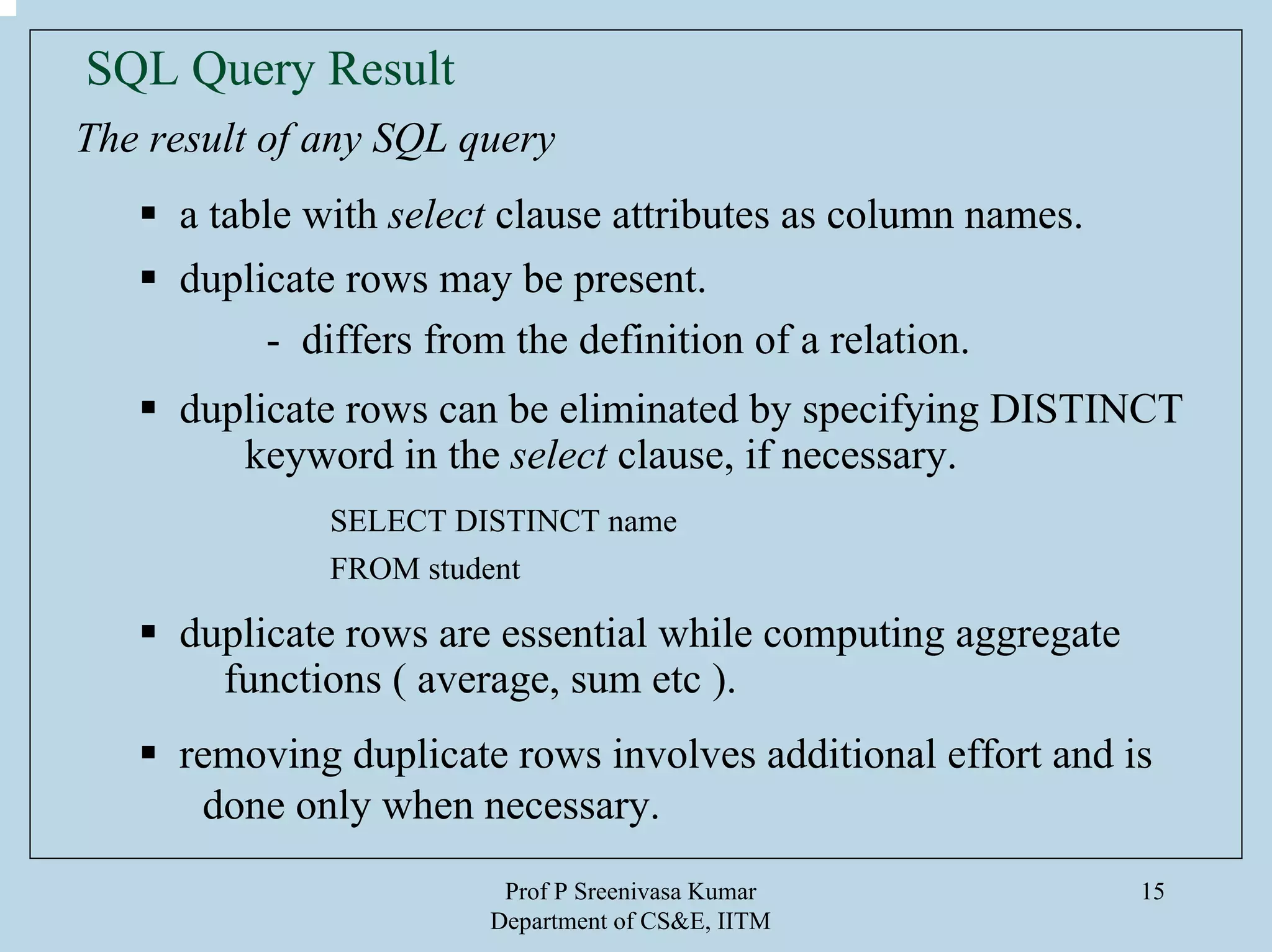 Prof P Sreenivasa Kumar
Department of CS&E, IITM
15
SQL Query Result
The result of any SQL query
a table with select clause attributes as column names.
duplicate rows may be present.
- differs from the definition of a relation.
duplicate rows can be eliminated by specifying DISTINCT
keyword in the select clause, if necessary.
SELECT DISTINCT name
FROM student
duplicate rows are essential while computing aggregate
functions ( average, sum etc ).
removing duplicate rows involves additional effort and is
done only when necessary.
 
