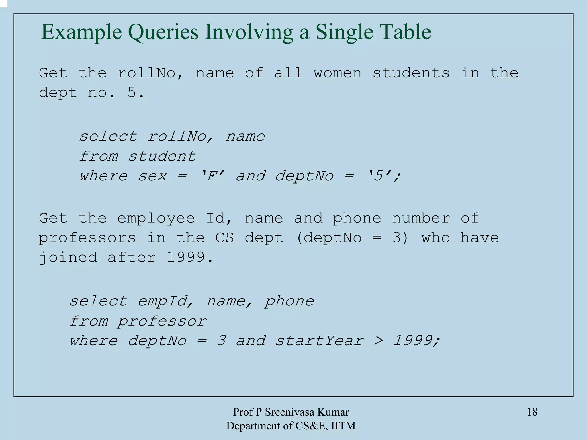 Prof P Sreenivasa Kumar
Department of CS&E, IITM
18
Example Queries Involving a Single Table
Get the rollNo, name of all women students in the
dept no. 5.
select rollNo, name
from student
where sex = ‘F’ and deptNo = ‘5’;
Get the employee Id, name and phone number of
professors in the CS dept (deptNo = 3) who have
joined after 1999.
select empId, name, phone
from professor
where deptNo = 3 and startYear > 1999;
 