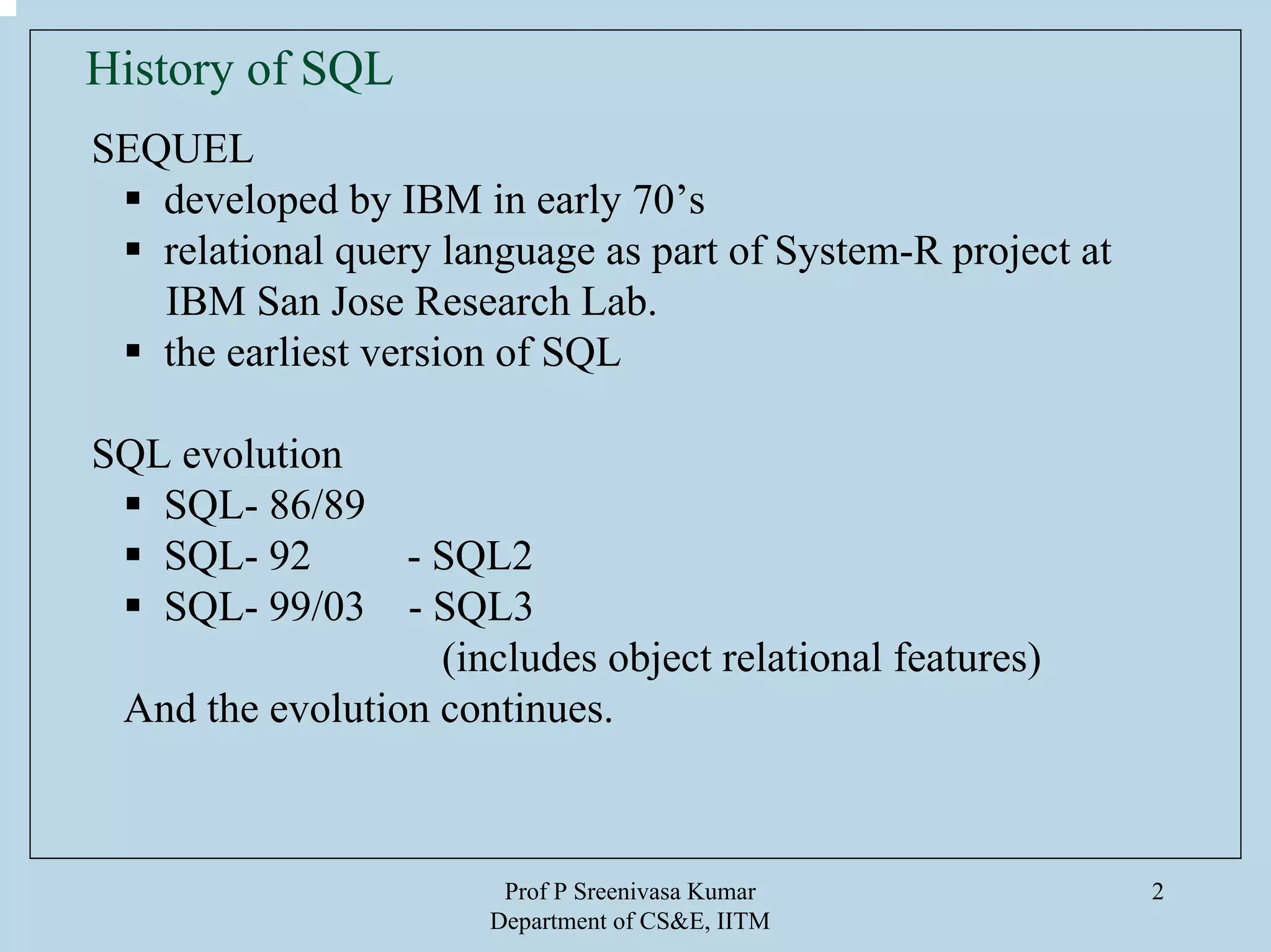 Prof P Sreenivasa Kumar
Department of CS&E, IITM
2
History of SQL
SEQUEL
developed by IBM in early 70’s
relational query language as part of System-R project at
IBM San Jose Research Lab.
the earliest version of SQL
SQL evolution
SQL- 86/89
SQL- 92 - SQL2
SQL- 99/03 - SQL3
(includes object relational features)
And the evolution continues.
 
