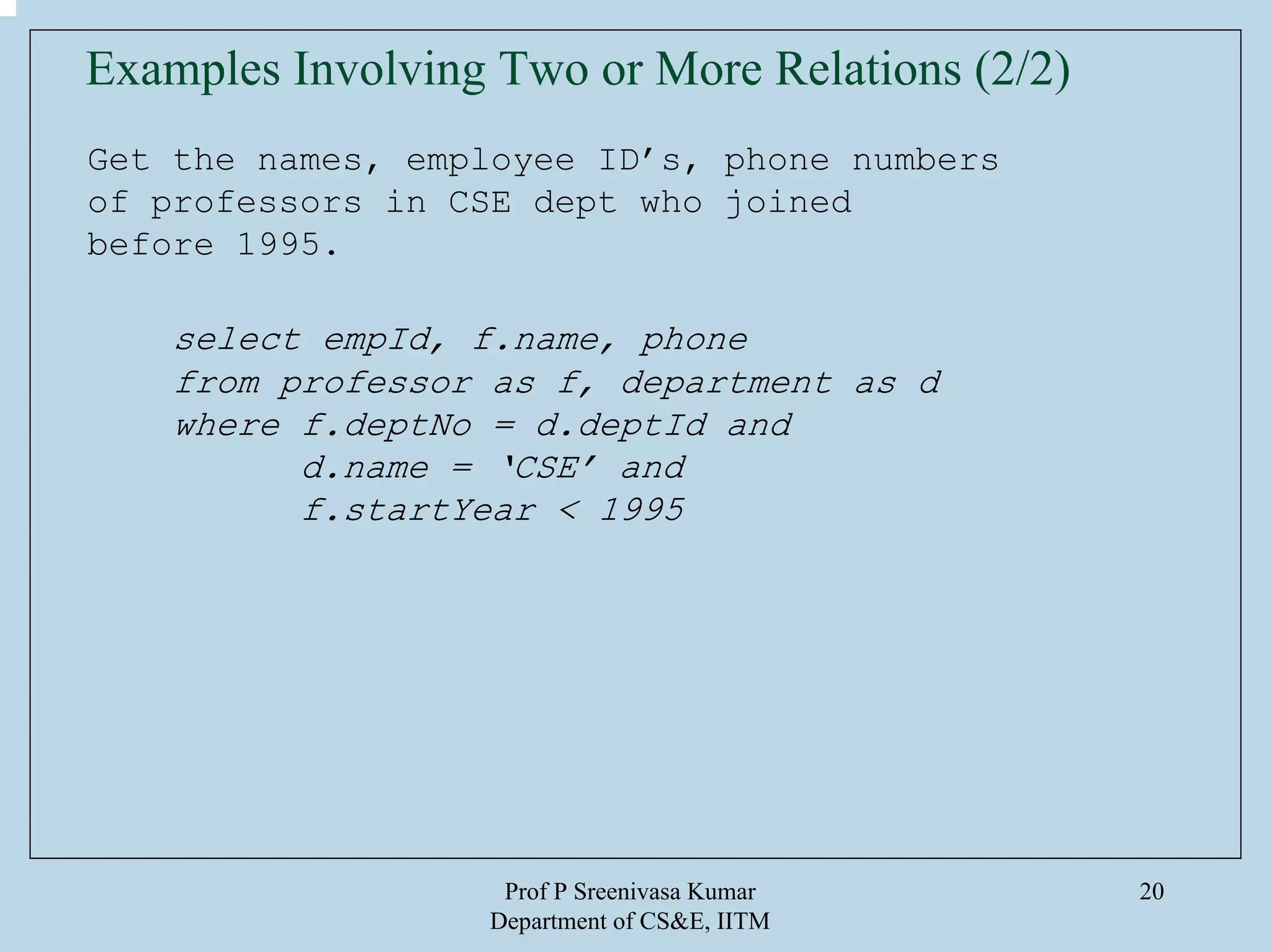 Prof P Sreenivasa Kumar
Department of CS&E, IITM
20
Get the names, employee ID’s, phone numbers
of professors in CSE dept who joined
before 1995.
select empId, f.name, phone
from professor as f, department as d
where f.deptNo = d.deptId and
d.name = ‘CSE’ and
f.startYear < 1995
Examples Involving Two or More Relations (2/2)
 
