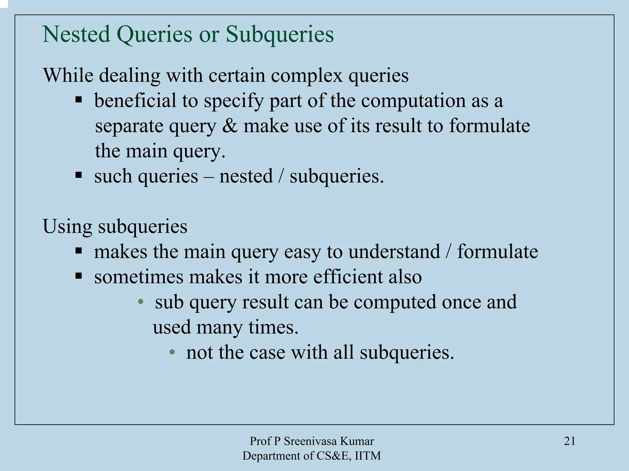 Prof P Sreenivasa Kumar
Department of CS&E, IITM
21
Nested Queries or Subqueries
While dealing with certain complex queries
beneficial to specify part of the computation as a
separate query & make use of its result to formulate
the main query.
such queries – nested / subqueries.
Using subqueries
makes the main query easy to understand / formulate
sometimes makes it more efficient also
• sub query result can be computed once and
used many times.
• not the case with all subqueries.
 
