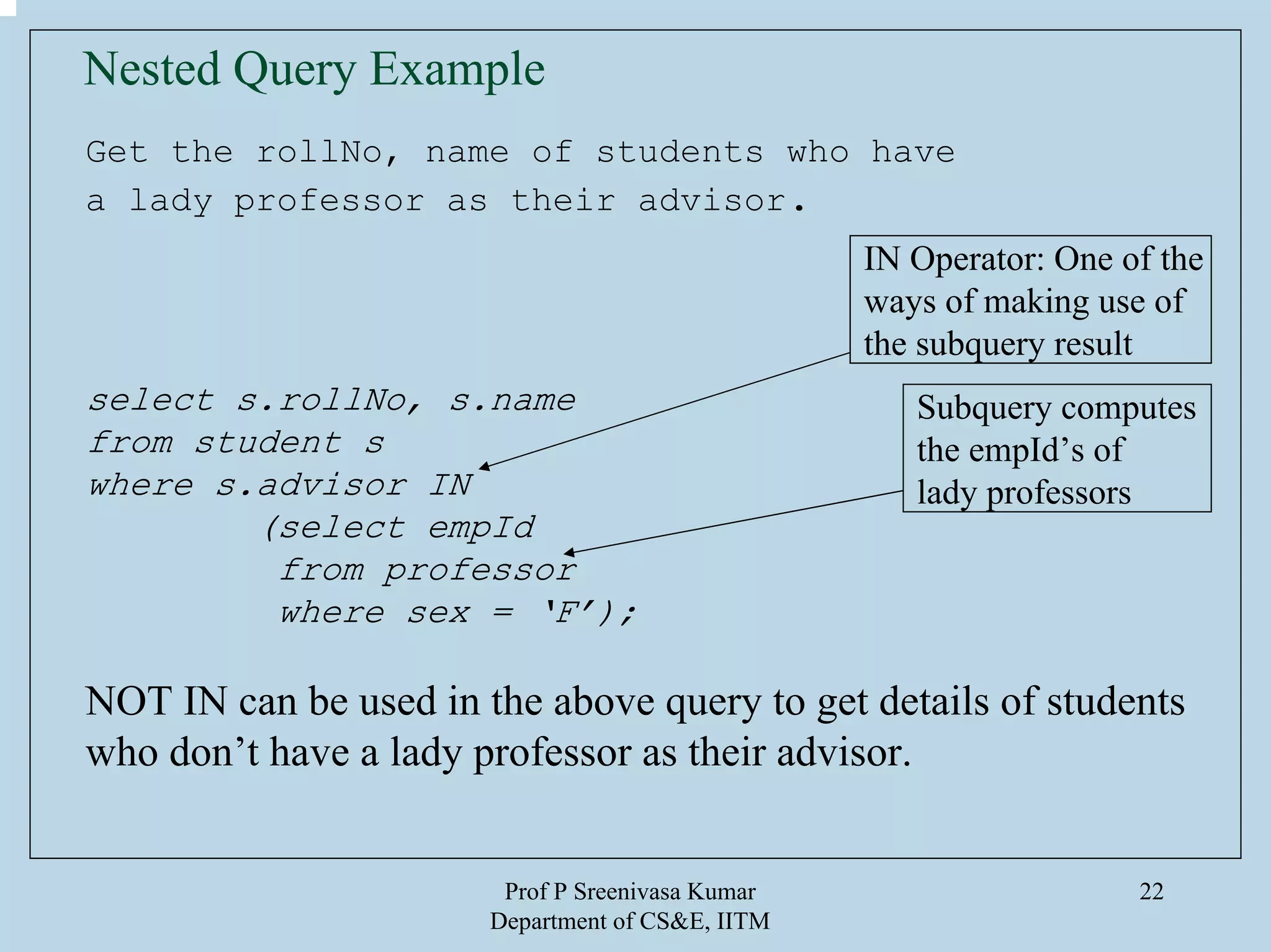 Prof P Sreenivasa Kumar
Department of CS&E, IITM
22
Nested Query Example
Get the rollNo, name of students who have
a lady professor as their advisor.
select s.rollNo, s.name
from student s
where s.advisor IN
(select empId
from professor
where sex = ‘F’);
NOT IN can be used in the above query to get details of students
who don’t have a lady professor as their advisor.
IN Operator: One of the
ways of making use of
the subquery result
Subquery computes
the empId’s of
lady professors
 