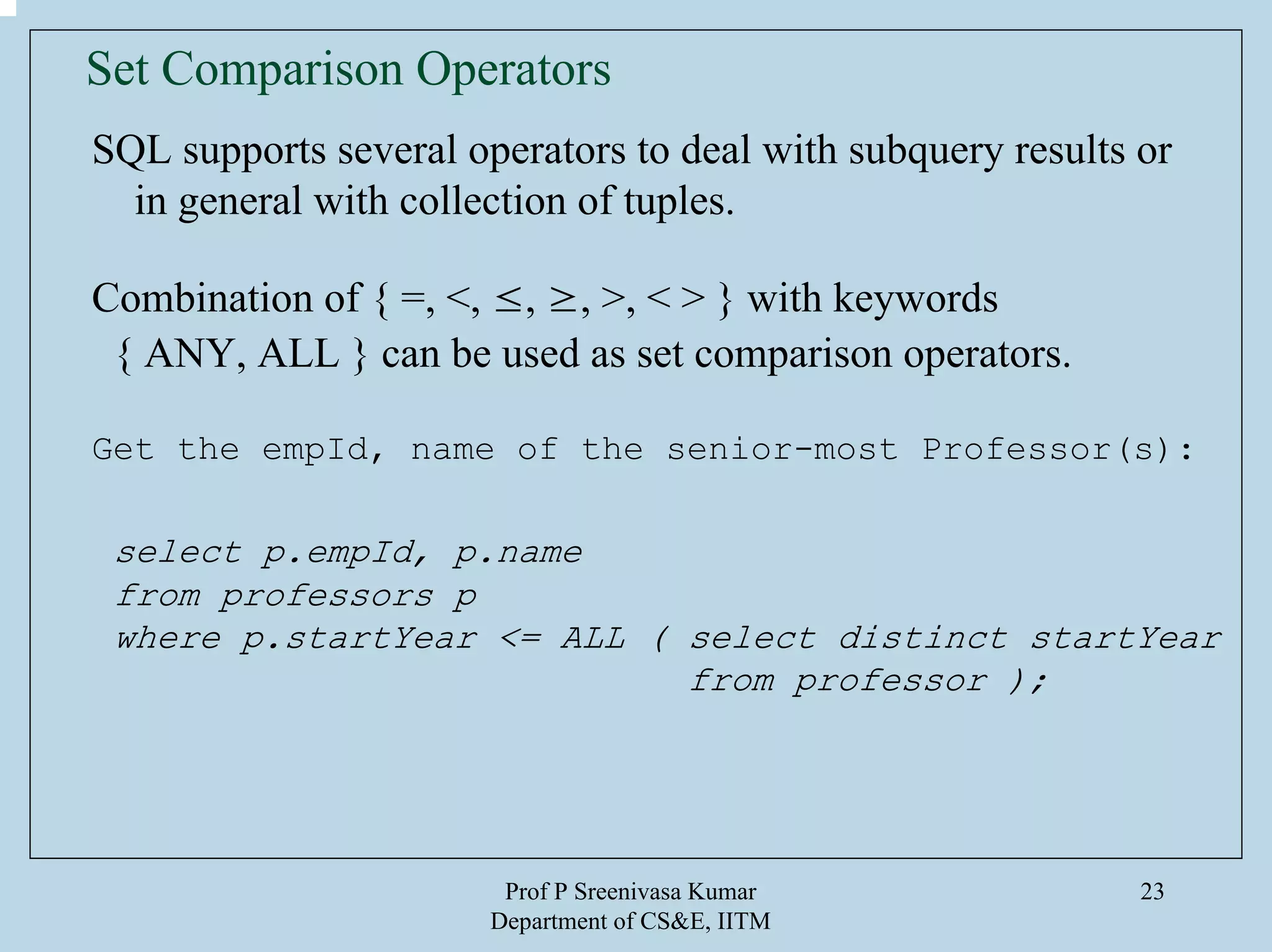 Prof P Sreenivasa Kumar
Department of CS&E, IITM
23
Set Comparison Operators
SQL supports several operators to deal with subquery results or
in general with collection of tuples.
Combination of { =, <, ≤, ≥, >, < > } with keywords
{ ANY, ALL } can be used as set comparison operators.
Get the empId, name of the senior-most Professor(s):
select p.empId, p.name
from professors p
where p.startYear <= ALL ( select distinct startYear
from professor );
 