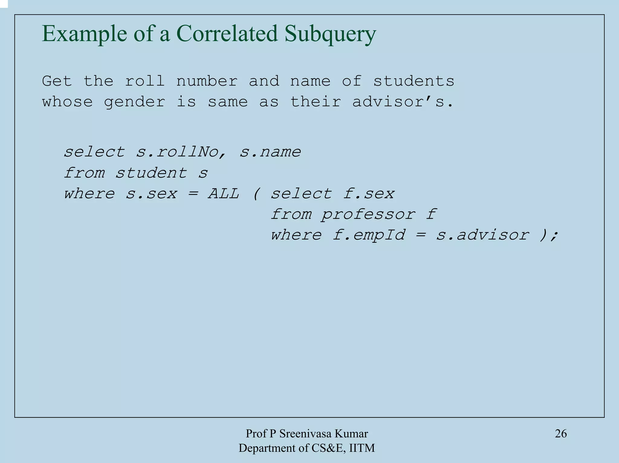 Prof P Sreenivasa Kumar
Department of CS&E, IITM
26
Example of a Correlated Subquery
Get the roll number and name of students
whose gender is same as their advisor’s.
select s.rollNo, s.name
from student s
where s.sex = ALL ( select f.sex
from professor f
where f.empId = s.advisor );
 