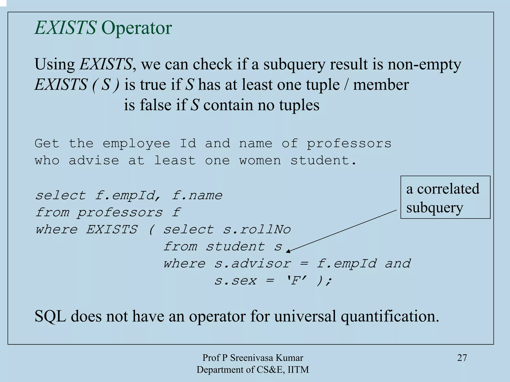 Prof P Sreenivasa Kumar
Department of CS&E, IITM
27
EXISTS Operator
Using EXISTS, we can check if a subquery result is non-empty
EXISTS ( S ) is true if S has at least one tuple / member
is false if S contain no tuples
Get the employee Id and name of professors
who advise at least one women student.
select f.empId, f.name
from professors f
where EXISTS ( select s.rollNo
from student s
where s.advisor = f.empId and
s.sex = ‘F’ );
SQL does not have an operator for universal quantification.
a correlated
subquery
 