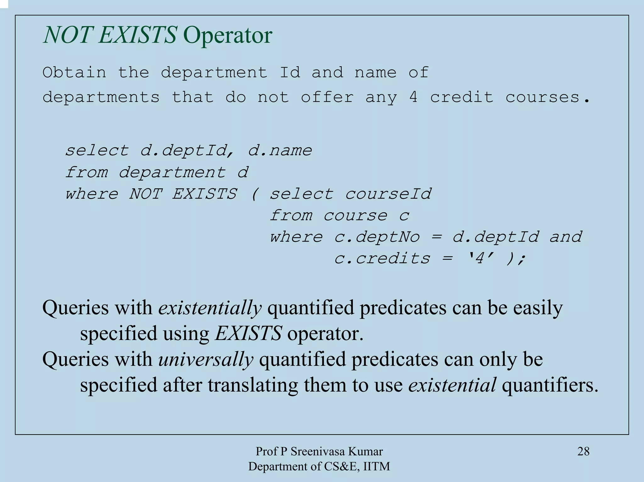Prof P Sreenivasa Kumar
Department of CS&E, IITM
28
Obtain the department Id and name of
departments that do not offer any 4 credit courses.
select d.deptId, d.name
from department d
where NOT EXISTS ( select courseId
from course c
where c.deptNo = d.deptId and
c.credits = ‘4’ );
Queries with existentially quantified predicates can be easily
specified using EXISTS operator.
Queries with universally quantified predicates can only be
specified after translating them to use existential quantifiers.
NOT EXISTS Operator
 