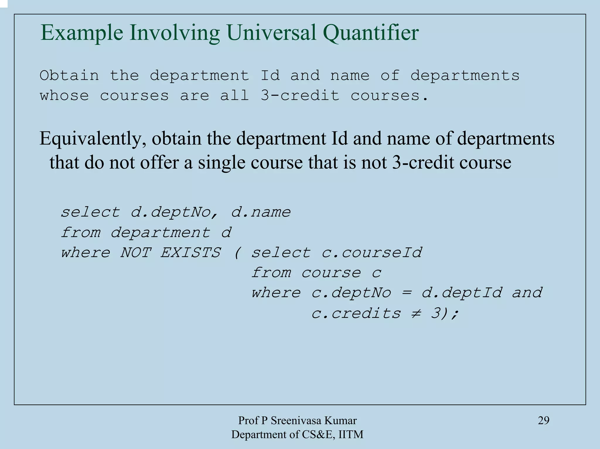 Prof P Sreenivasa Kumar
Department of CS&E, IITM
29
Example Involving Universal Quantifier
Obtain the department Id and name of departments
whose courses are all 3-credit courses.
Equivalently, obtain the department Id and name of departments
that do not offer a single course that is not 3-credit course
select d.deptNo, d.name
from department d
where NOT EXISTS ( select c.courseId
from course c
where c.deptNo = d.deptId and
c.credits ≠ 3);
 