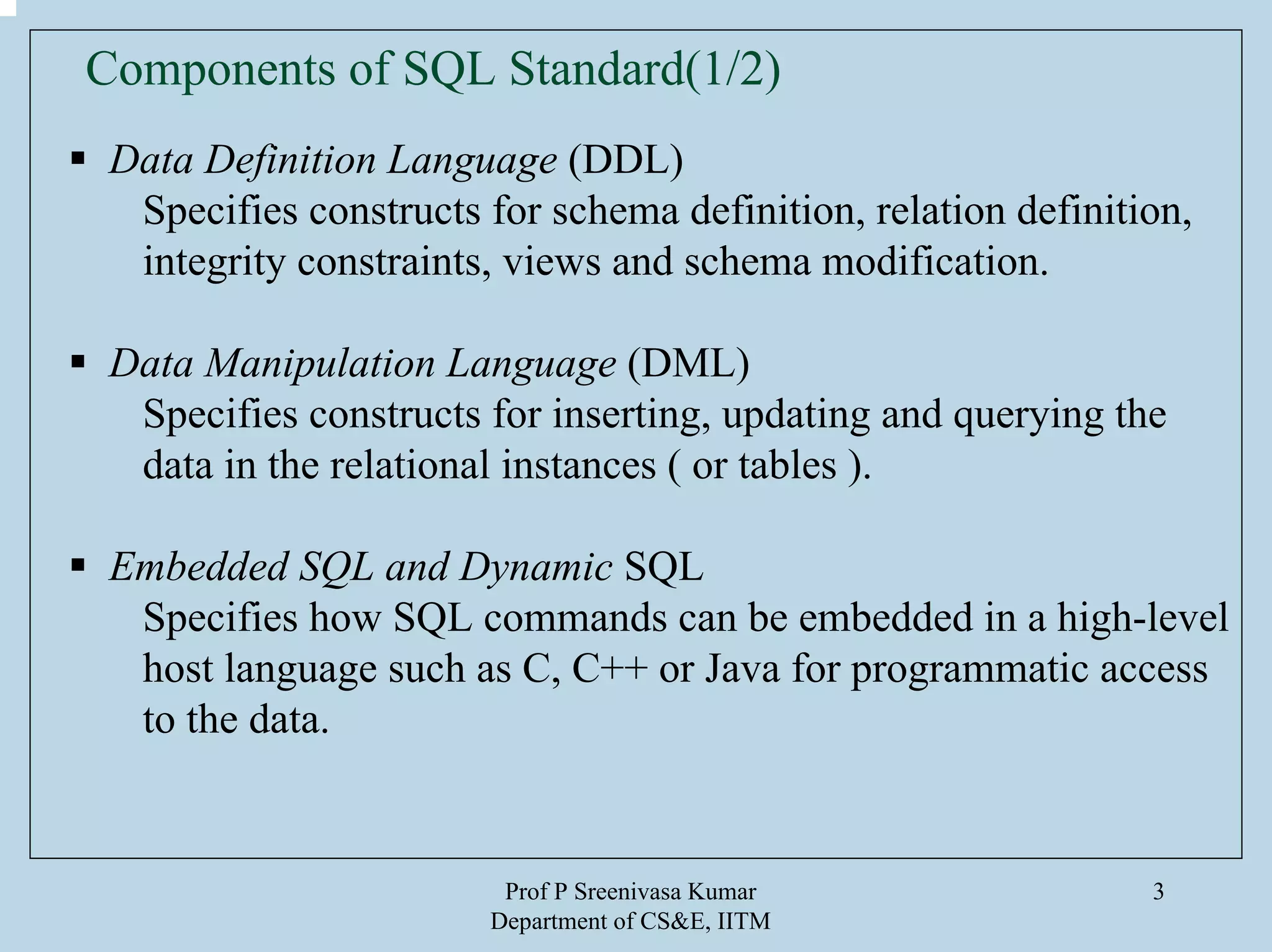 Prof P Sreenivasa Kumar
Department of CS&E, IITM
3
Components of SQL Standard(1/2)
Data Definition Language (DDL)
Specifies constructs for schema definition, relation definition,
integrity constraints, views and schema modification.
Data Manipulation Language (DML)
Specifies constructs for inserting, updating and querying the
data in the relational instances ( or tables ).
Embedded SQL and Dynamic SQL
Specifies how SQL commands can be embedded in a high-level
host language such as C, C++ or Java for programmatic access
to the data.
 
