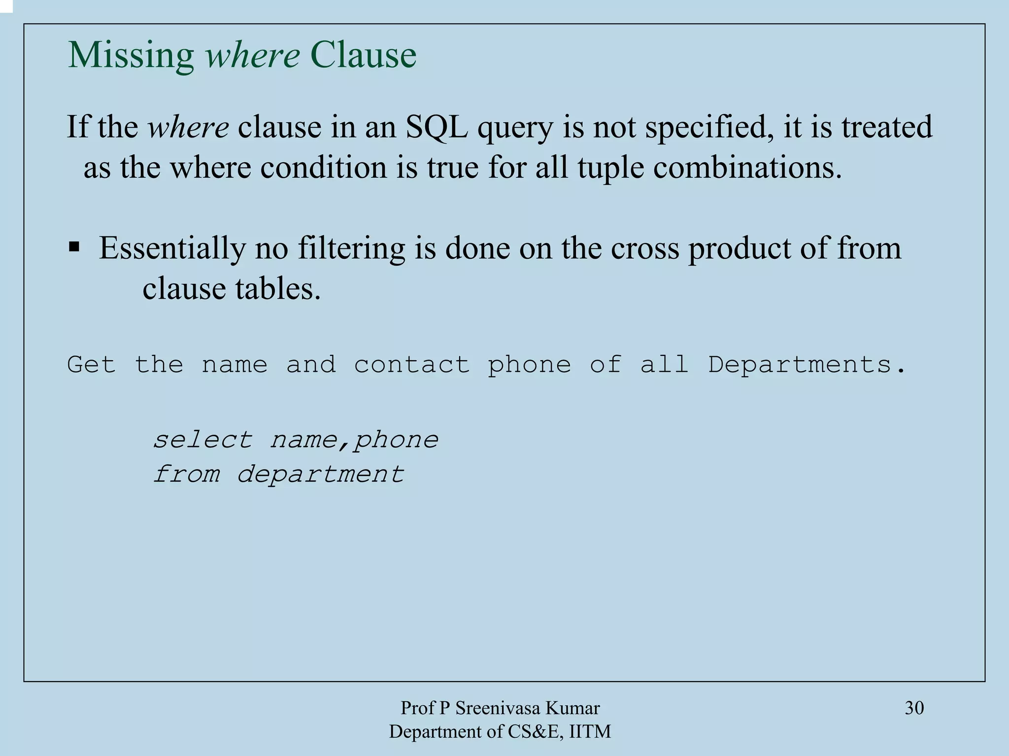 Prof P Sreenivasa Kumar
Department of CS&E, IITM
30
Missing where Clause
If the where clause in an SQL query is not specified, it is treated
as the where condition is true for all tuple combinations.
Essentially no filtering is done on the cross product of from
clause tables.
Get the name and contact phone of all Departments.
select name,phone
from department
 