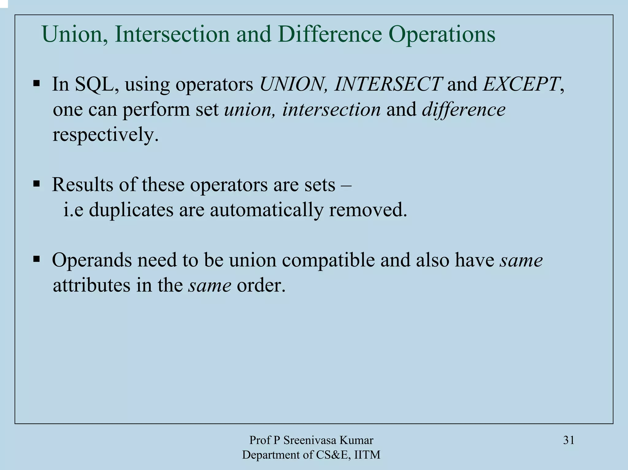 Prof P Sreenivasa Kumar
Department of CS&E, IITM
31
Union, Intersection and Difference Operations
In SQL, using operators UNION, INTERSECT and EXCEPT,
one can perform set union, intersection and difference
respectively.
Results of these operators are sets –
i.e duplicates are automatically removed.
Operands need to be union compatible and also have same
attributes in the same order.
 