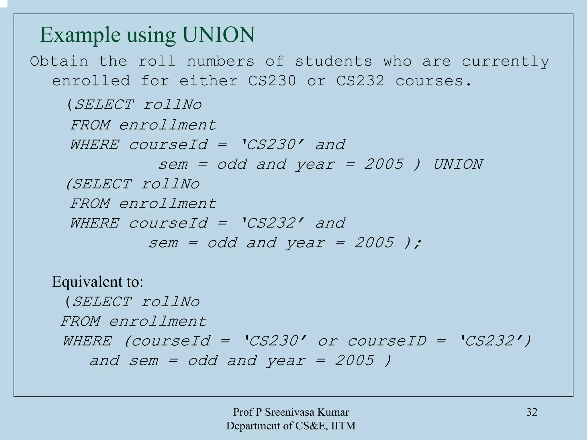 Prof P Sreenivasa Kumar
Department of CS&E, IITM
32
Example using UNION
Obtain the roll numbers of students who are currently
enrolled for either CS230 or CS232 courses.
(SELECT rollNo
FROM enrollment
WHERE courseId = ‘CS230’ and
sem = odd and year = 2005 ) UNION
(SELECT rollNo
FROM enrollment
WHERE courseId = ‘CS232’ and
sem = odd and year = 2005 );
Equivalent to:
(SELECT rollNo
FROM enrollment
WHERE (courseId = ‘CS230’ or courseID = ‘CS232’)
and sem = odd and year = 2005 )
 