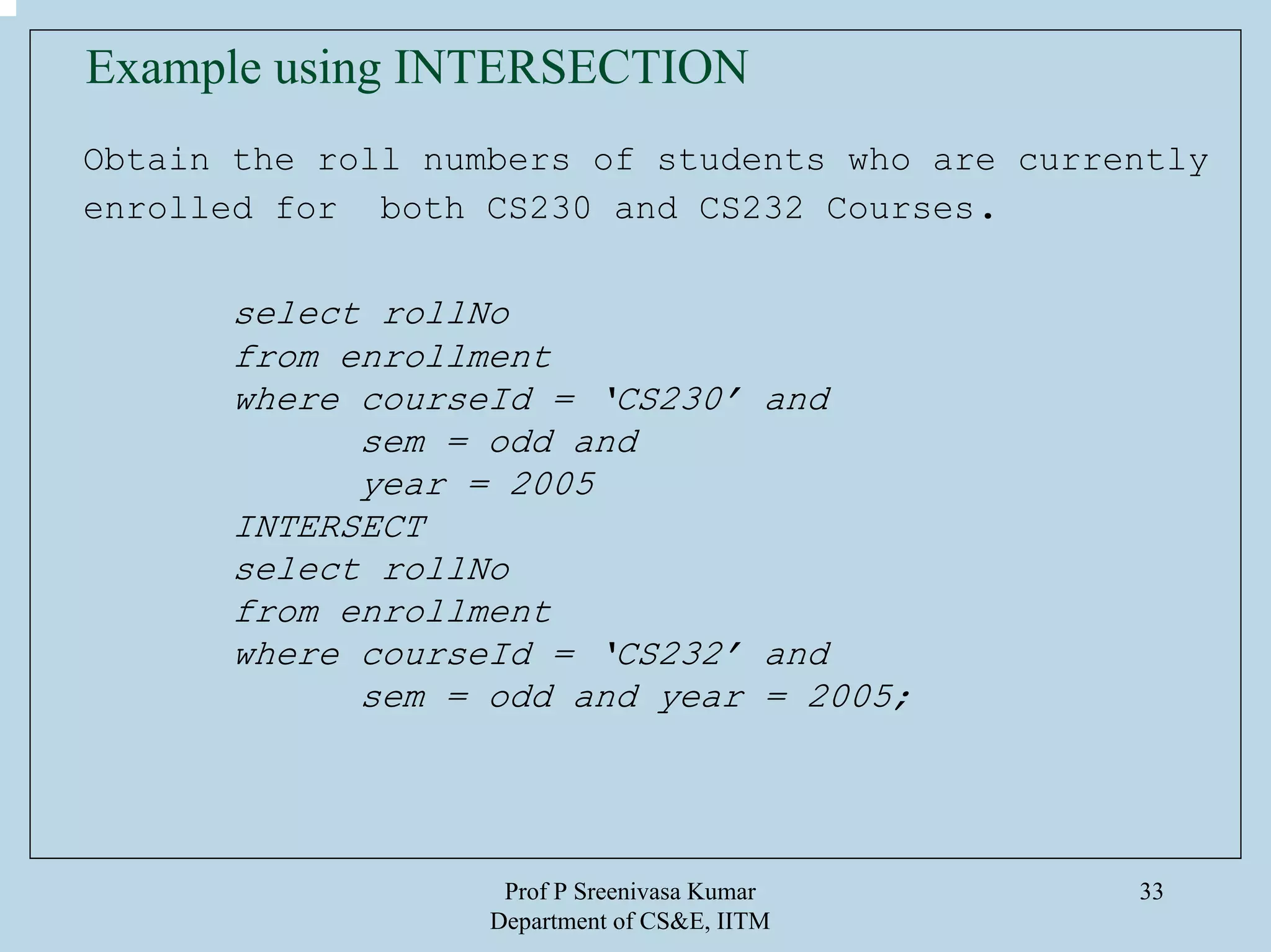 Prof P Sreenivasa Kumar
Department of CS&E, IITM
33
Obtain the roll numbers of students who are currently
enrolled for both CS230 and CS232 Courses.
select rollNo
from enrollment
where courseId = ‘CS230’ and
sem = odd and
year = 2005
INTERSECT
select rollNo
from enrollment
where courseId = ‘CS232’ and
sem = odd and year = 2005;
Example using INTERSECTION
 