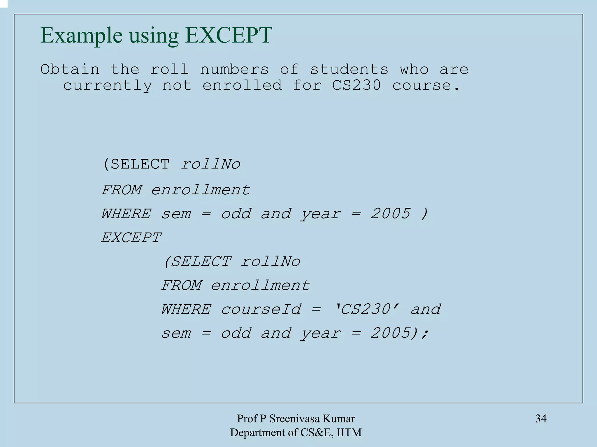 Prof P Sreenivasa Kumar
Department of CS&E, IITM
34
Example using EXCEPT
Obtain the roll numbers of students who are
currently not enrolled for CS230 course.
(SELECT rollNo
FROM enrollment
WHERE sem = odd and year = 2005 )
EXCEPT
(SELECT rollNo
FROM enrollment
WHERE courseId = ‘CS230’ and
sem = odd and year = 2005);
 