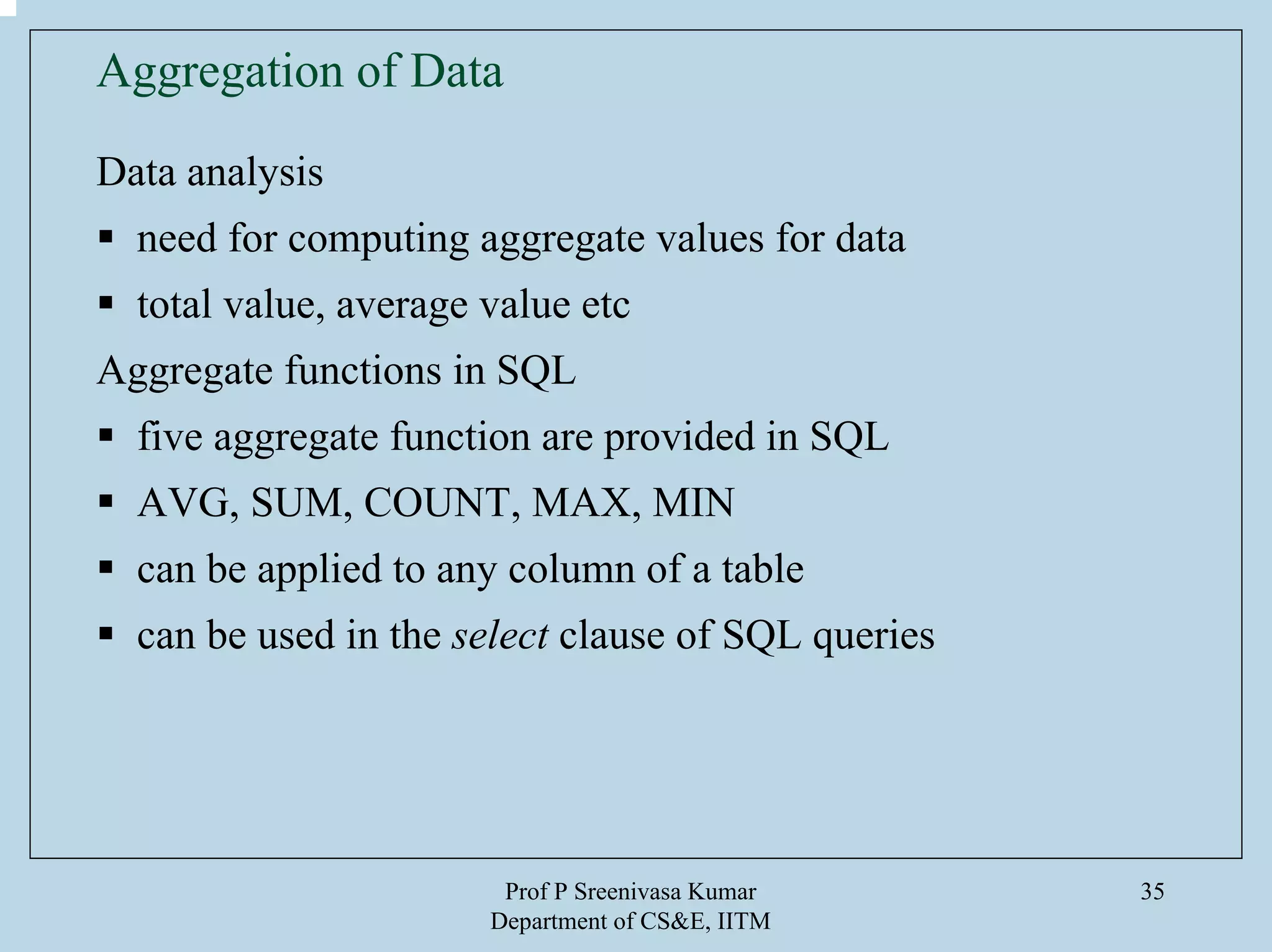 Prof P Sreenivasa Kumar
Department of CS&E, IITM
35
Aggregation of Data
Data analysis
need for computing aggregate values for data
total value, average value etc
Aggregate functions in SQL
five aggregate function are provided in SQL
AVG, SUM, COUNT, MAX, MIN
can be applied to any column of a table
can be used in the select clause of SQL queries
 