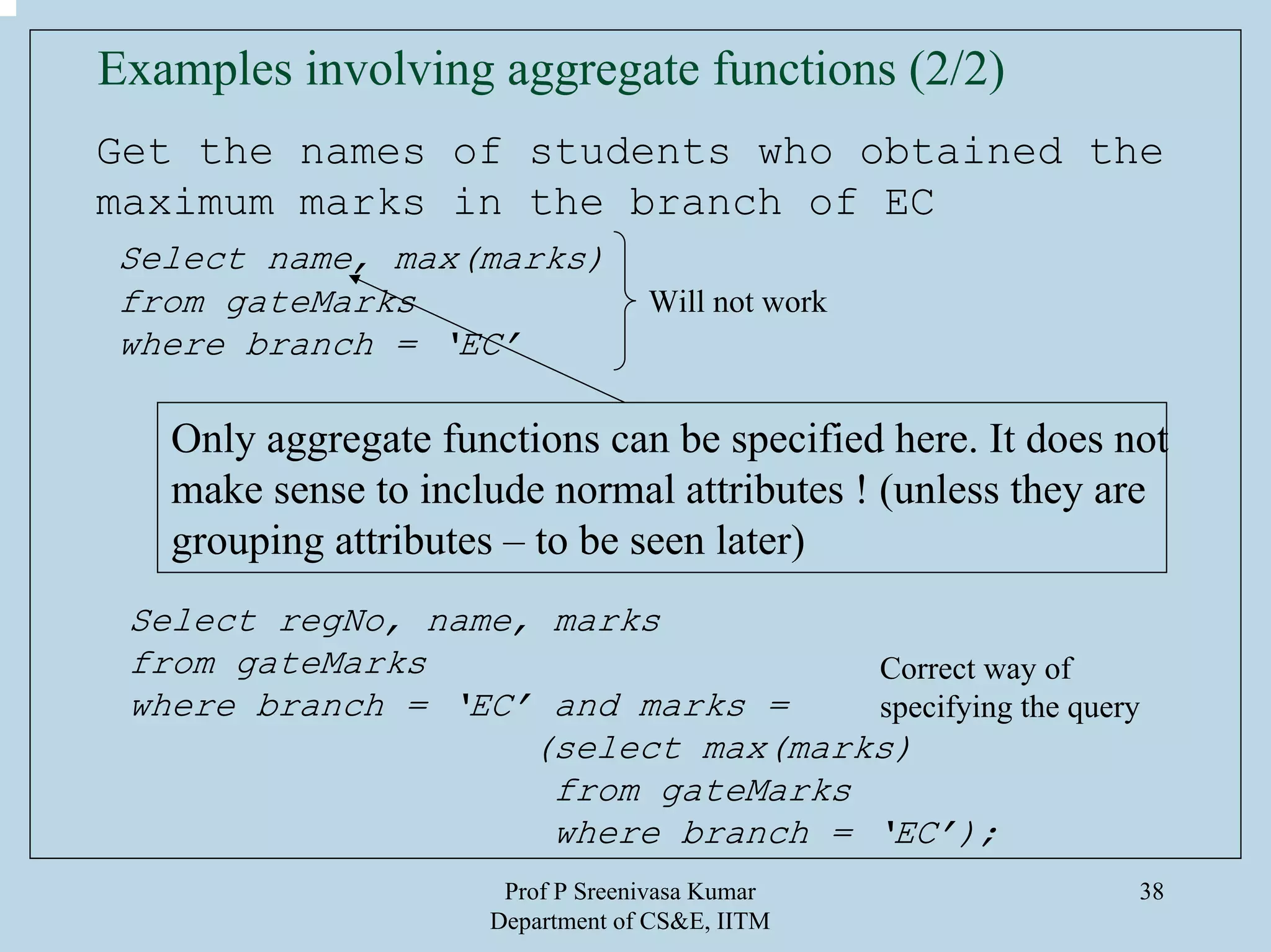 Prof P Sreenivasa Kumar
Department of CS&E, IITM
38
Examples involving aggregate functions (2/2)
Get the names of students who obtained the
maximum marks in the branch of EC
Select name, max(marks)
from gateMarks
where branch = ‘EC’
Will not work
Only aggregate functions can be specified here. It does not
make sense to include normal attributes ! (unless they are
grouping attributes – to be seen later)
Select regNo, name, marks
from gateMarks
where branch = ‘EC’ and marks =
(select max(marks)
from gateMarks
where branch = ‘EC’);
Correct way of
specifying the query
 