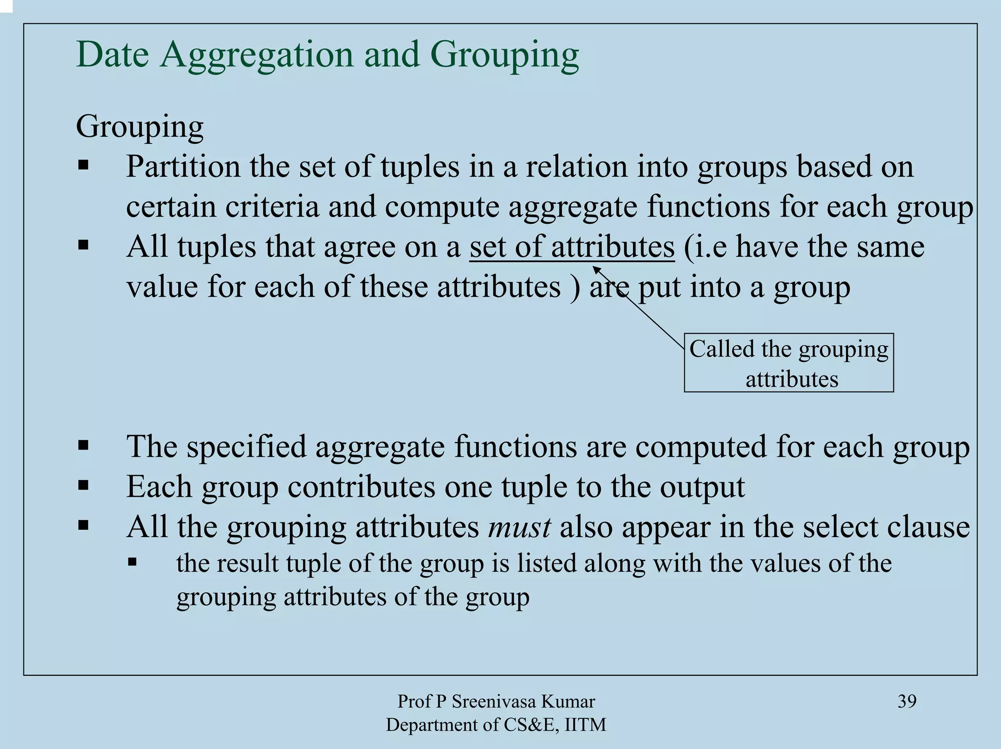Prof P Sreenivasa Kumar
Department of CS&E, IITM
39
Date Aggregation and Grouping
Grouping
Partition the set of tuples in a relation into groups based on
certain criteria and compute aggregate functions for each group
All tuples that agree on a set of attributes (i.e have the same
value for each of these attributes ) are put into a group
The specified aggregate functions are computed for each group
Each group contributes one tuple to the output
All the grouping attributes must also appear in the select clause
the result tuple of the group is listed along with the values of the
grouping attributes of the group
Called the grouping
attributes
 