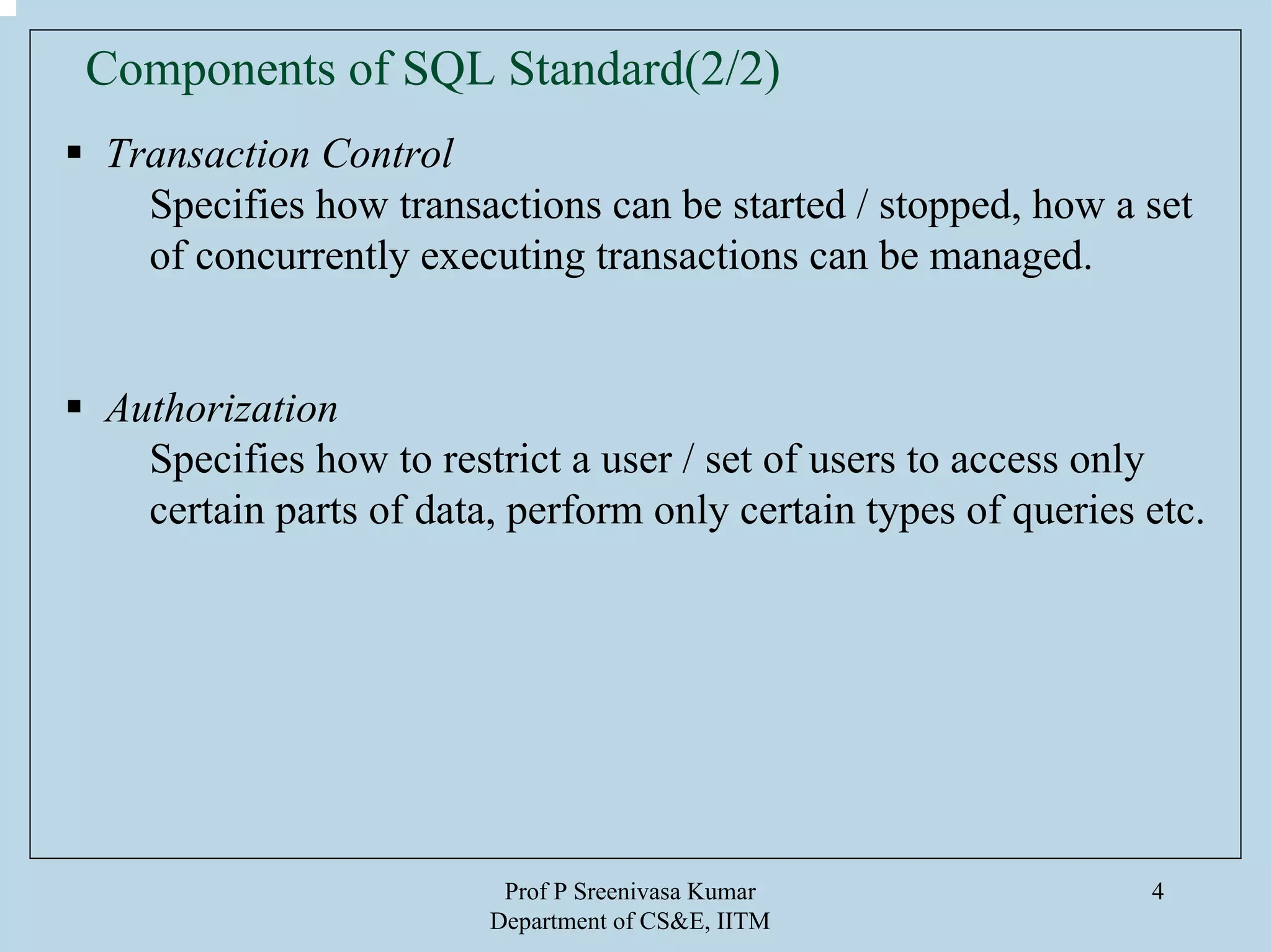 Prof P Sreenivasa Kumar
Department of CS&E, IITM
4
Transaction Control
Specifies how transactions can be started / stopped, how a set
of concurrently executing transactions can be managed.
Authorization
Specifies how to restrict a user / set of users to access only
certain parts of data, perform only certain types of queries etc.
Components of SQL Standard(2/2)
 