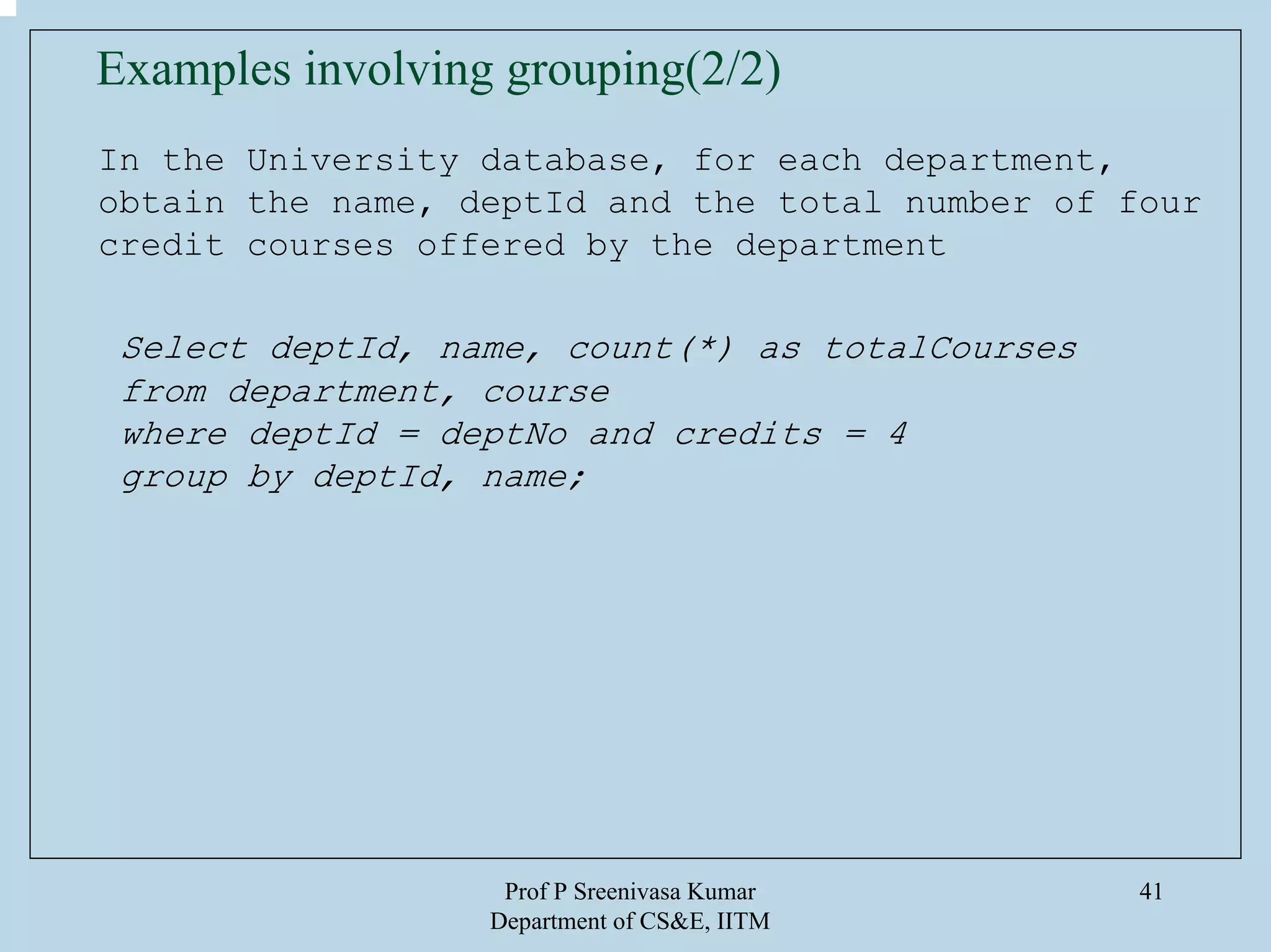 Prof P Sreenivasa Kumar
Department of CS&E, IITM
41
In the University database, for each department,
obtain the name, deptId and the total number of four
credit courses offered by the department
Select deptId, name, count(*) as totalCourses
from department, course
where deptId = deptNo and credits = 4
group by deptId, name;
Examples involving grouping(2/2)
 