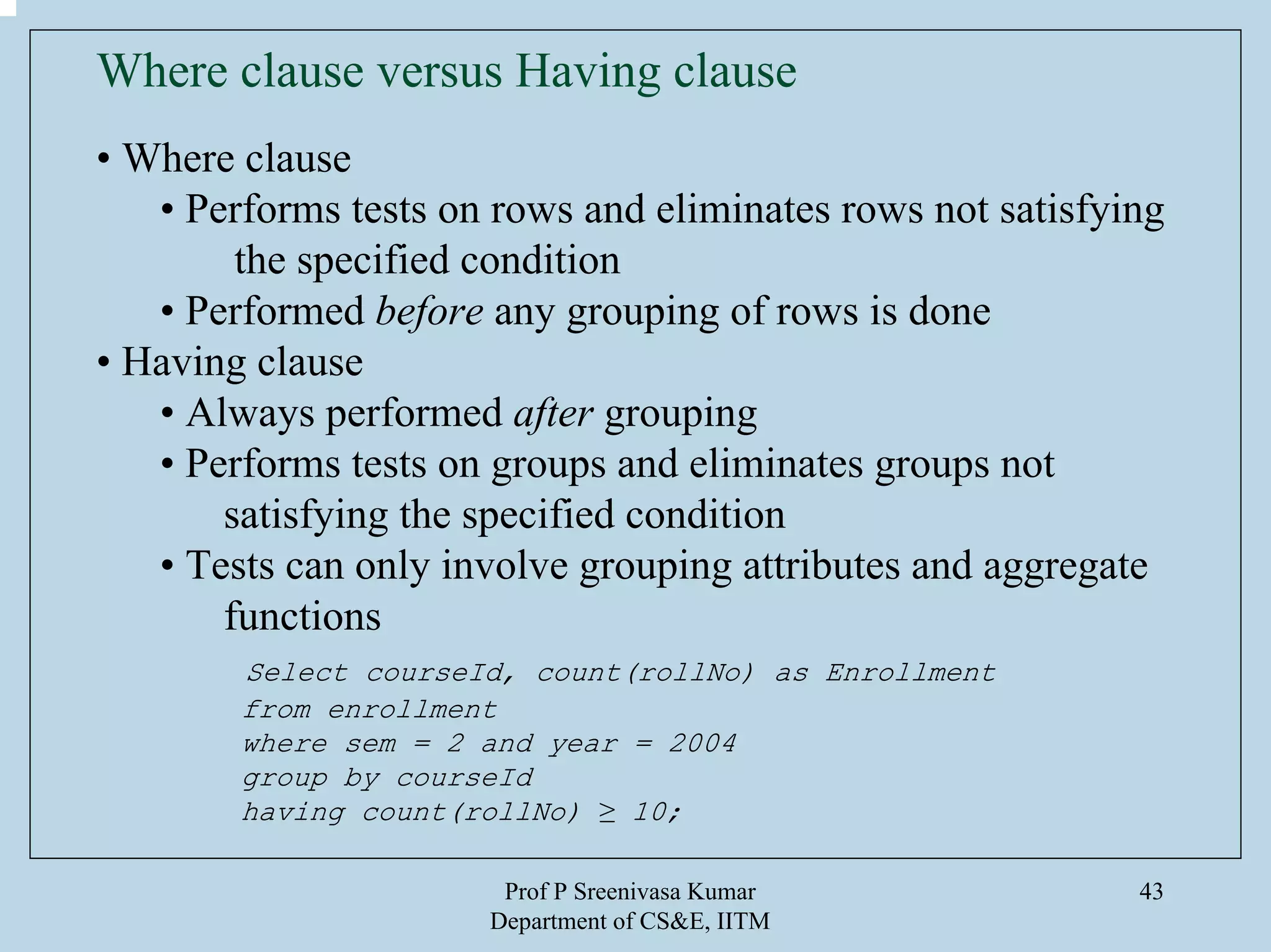 Prof P Sreenivasa Kumar
Department of CS&E, IITM
43
Where clause versus Having clause
• Where clause
• Performs tests on rows and eliminates rows not satisfying
the specified condition
• Performed before any grouping of rows is done
• Having clause
• Always performed after grouping
• Performs tests on groups and eliminates groups not
satisfying the specified condition
• Tests can only involve grouping attributes and aggregate
functions
Select courseId, count(rollNo) as Enrollment
from enrollment
where sem = 2 and year = 2004
group by courseId
having count(rollNo) ≥ 10;
 