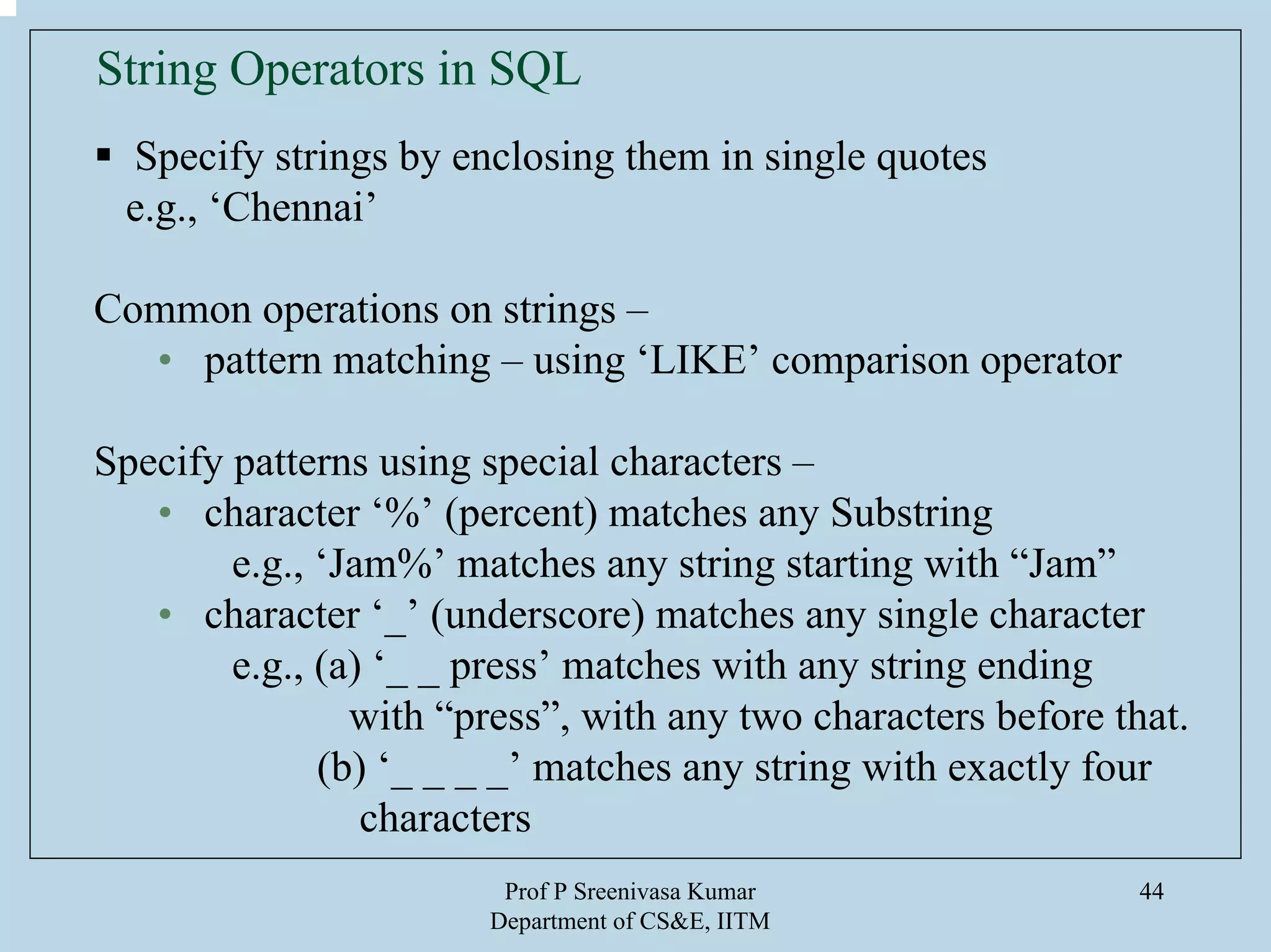Prof P Sreenivasa Kumar
Department of CS&E, IITM
44
String Operators in SQL
Specify strings by enclosing them in single quotes
e.g., ‘Chennai’
Common operations on strings –
• pattern matching – using ‘LIKE’ comparison operator
Specify patterns using special characters –
• character ‘%’ (percent) matches any Substring
e.g., ‘Jam%’ matches any string starting with “Jam”
• character ‘_’ (underscore) matches any single character
e.g., (a) ‘_ _ press’ matches with any string ending
with “press”, with any two characters before that.
(b) ‘_ _ _ _’ matches any string with exactly four
characters
 