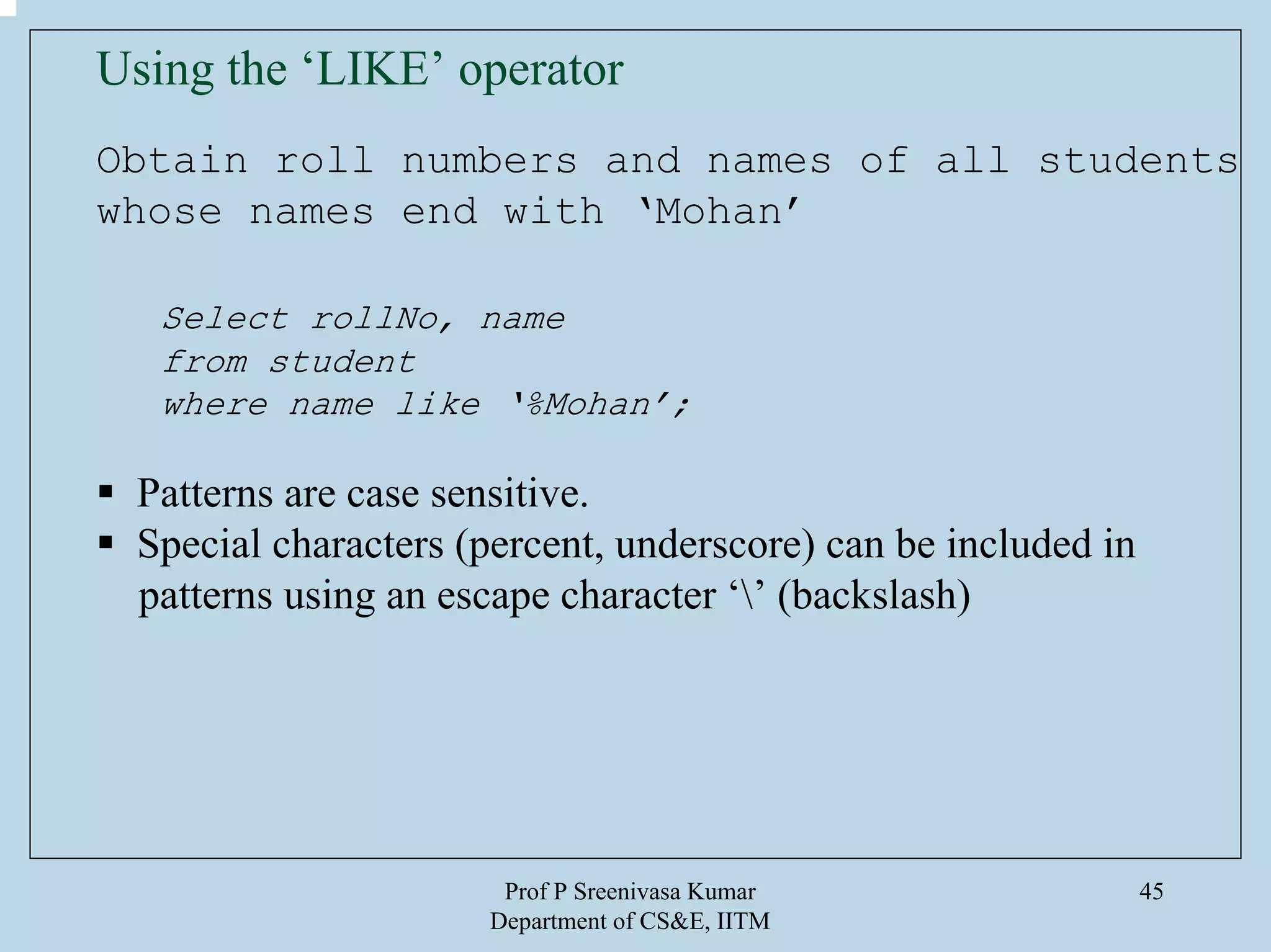 Prof P Sreenivasa Kumar
Department of CS&E, IITM
45
Using the ‘LIKE’ operator
Obtain roll numbers and names of all students
whose names end with ‘Mohan’
Select rollNo, name
from student
where name like ‘%Mohan’;
Patterns are case sensitive.
Special characters (percent, underscore) can be included in
patterns using an escape character ‘’ (backslash)
 