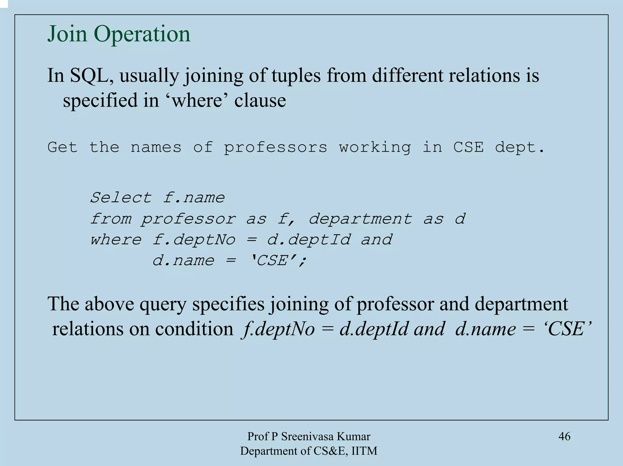 Prof P Sreenivasa Kumar
Department of CS&E, IITM
46
Join Operation
In SQL, usually joining of tuples from different relations is
specified in ‘where’ clause
Get the names of professors working in CSE dept.
Select f.name
from professor as f, department as d
where f.deptNo = d.deptId and
d.name = ‘CSE’;
The above query specifies joining of professor and department
relations on condition f.deptNo = d.deptId and d.name = ‘CSE’
 