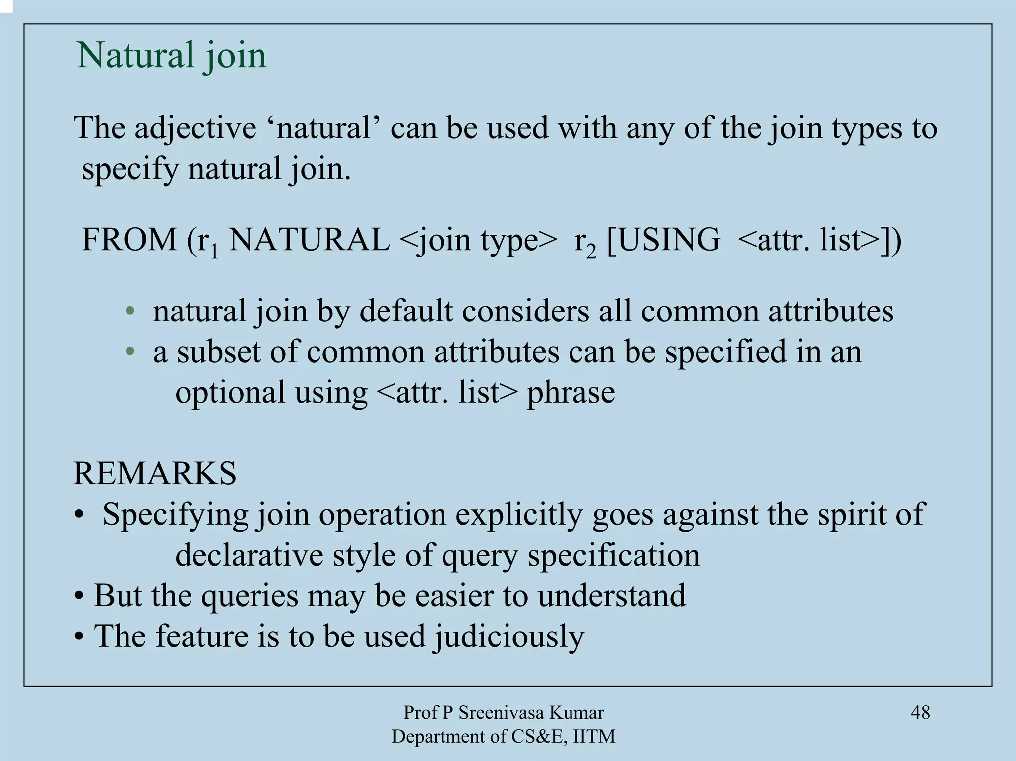 Prof P Sreenivasa Kumar
Department of CS&E, IITM
48
Natural join
The adjective ‘natural’ can be used with any of the join types to
specify natural join.
FROM (r1 NATURAL <join type> r2 [USING <attr. list>])
• natural join by default considers all common attributes
• a subset of common attributes can be specified in an
optional using <attr. list> phrase
REMARKS
• Specifying join operation explicitly goes against the spirit of
declarative style of query specification
• But the queries may be easier to understand
• The feature is to be used judiciously
 
