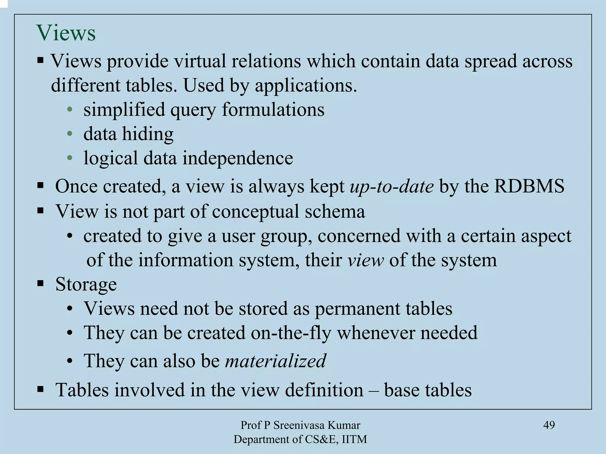 Prof P Sreenivasa Kumar
Department of CS&E, IITM
49
Views
Views provide virtual relations which contain data spread across
different tables. Used by applications.
• simplified query formulations
• data hiding
• logical data independence
Once created, a view is always kept up-to-date by the RDBMS
View is not part of conceptual schema
• created to give a user group, concerned with a certain aspect
of the information system, their view of the system
Storage
• Views need not be stored as permanent tables
• They can be created on-the-fly whenever needed
• They can also be materialized
Tables involved in the view definition – base tables
 