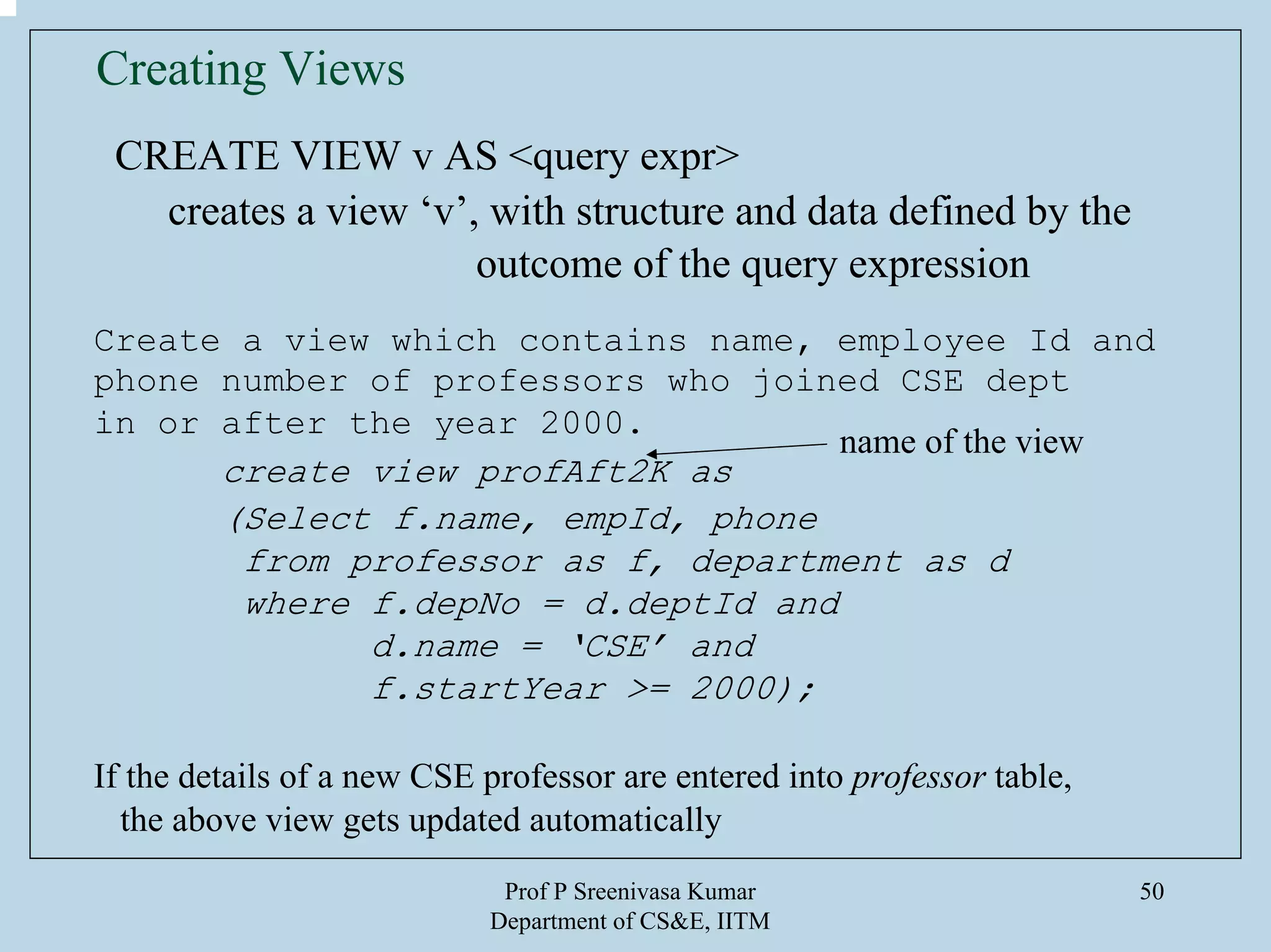 Prof P Sreenivasa Kumar
Department of CS&E, IITM
50
Creating Views
CREATE VIEW v AS <query expr>
creates a view ‘v’, with structure and data defined by the
outcome of the query expression
Create a view which contains name, employee Id and
phone number of professors who joined CSE dept
in or after the year 2000.
create view profAft2K as
(Select f.name, empId, phone
from professor as f, department as d
where f.depNo = d.deptId and
d.name = ‘CSE’ and
f.startYear >= 2000);
If the details of a new CSE professor are entered into professor table,
the above view gets updated automatically
name of the view
 