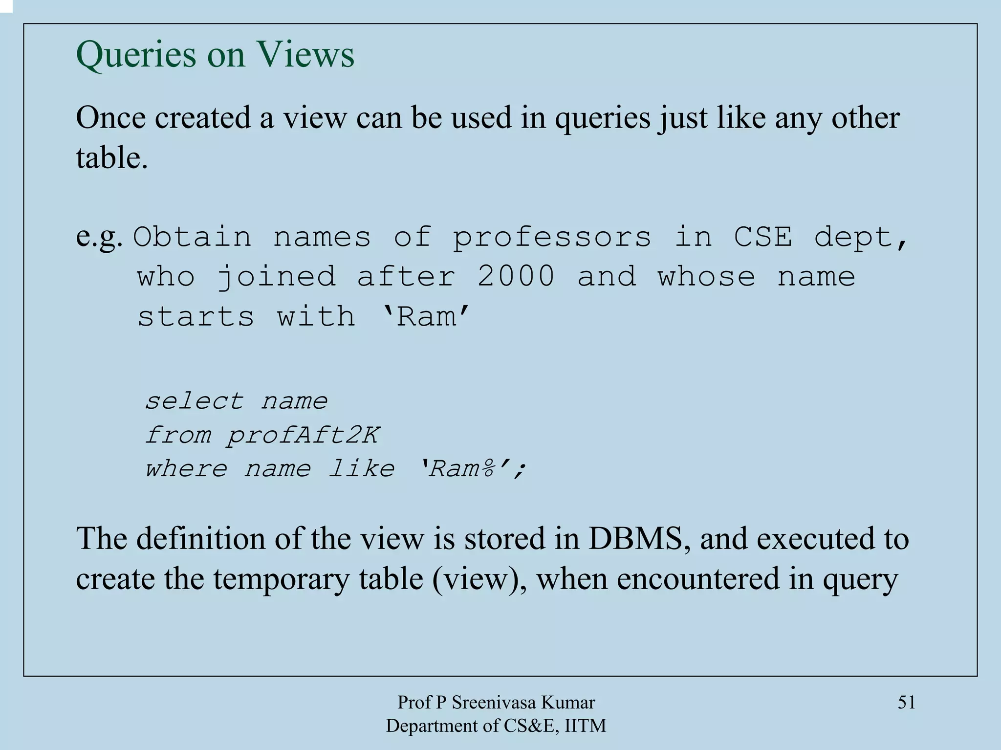 Prof P Sreenivasa Kumar
Department of CS&E, IITM
51
Queries on Views
Once created a view can be used in queries just like any other
table.
e.g. Obtain names of professors in CSE dept,
who joined after 2000 and whose name
starts with ‘Ram’
select name
from profAft2K
where name like ‘Ram%’;
The definition of the view is stored in DBMS, and executed to
create the temporary table (view), when encountered in query
 