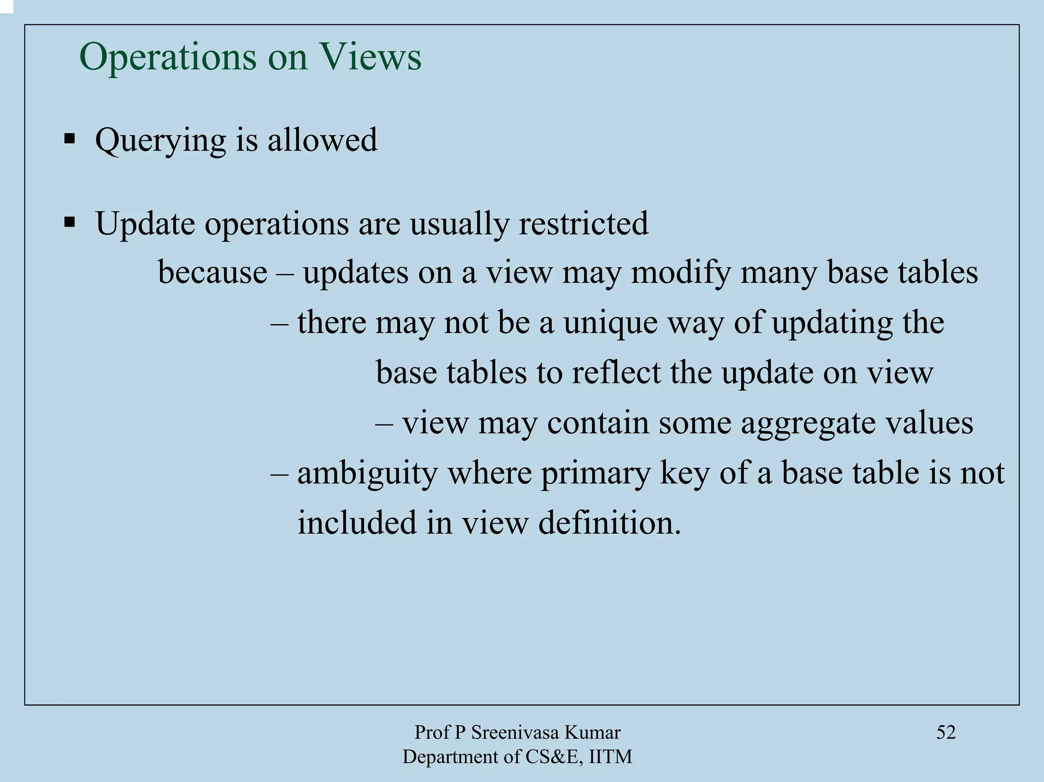 Prof P Sreenivasa Kumar
Department of CS&E, IITM
52
Operations on Views
Querying is allowed
Update operations are usually restricted
because – updates on a view may modify many base tables
– there may not be a unique way of updating the
base tables to reflect the update on view
– view may contain some aggregate values
– ambiguity where primary key of a base table is not
included in view definition.
 