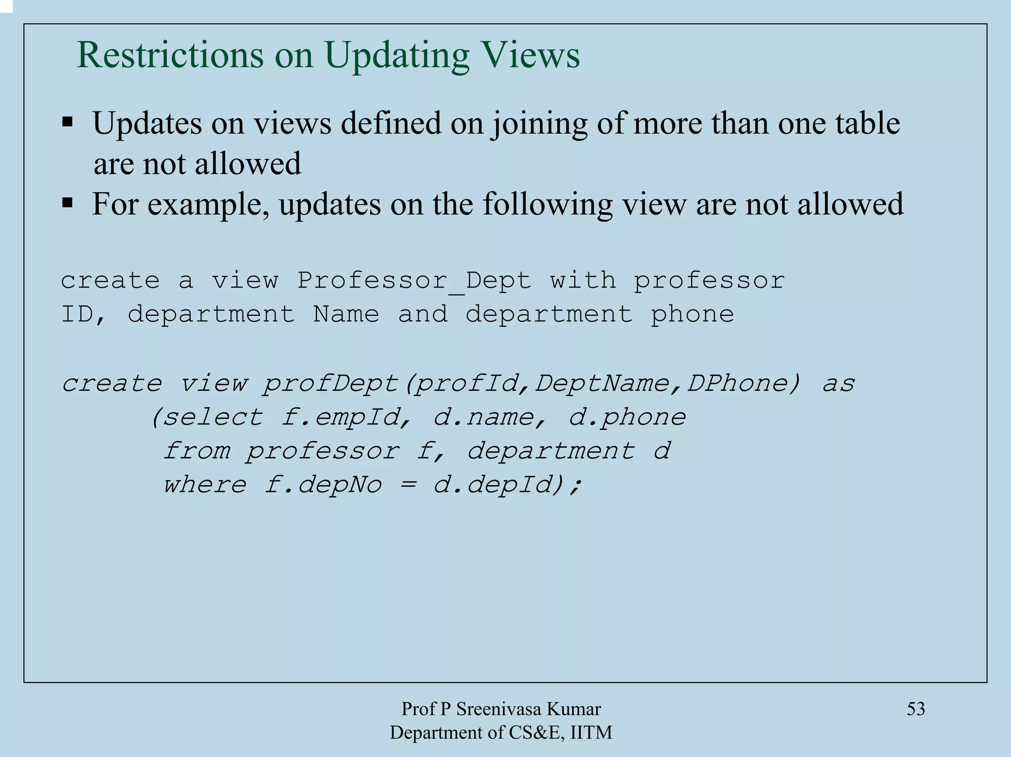 Prof P Sreenivasa Kumar
Department of CS&E, IITM
53
Restrictions on Updating Views
Updates on views defined on joining of more than one table
are not allowed
For example, updates on the following view are not allowed
create a view Professor_Dept with professor
ID, department Name and department phone
create view profDept(profId,DeptName,DPhone) as
(select f.empId, d.name, d.phone
from professor f, department d
where f.depNo = d.depId);
 