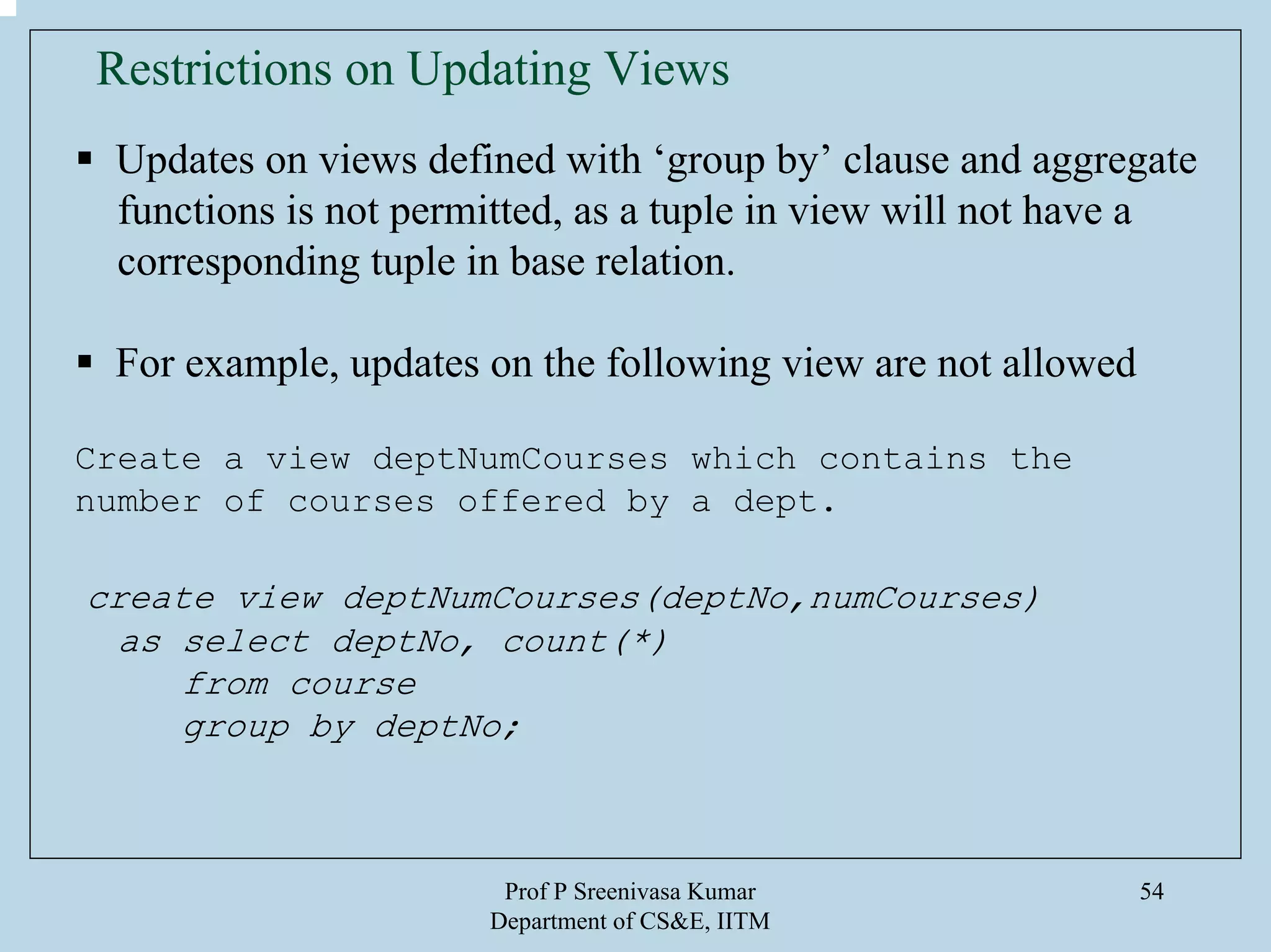 Prof P Sreenivasa Kumar
Department of CS&E, IITM
54
Updates on views defined with ‘group by’ clause and aggregate
functions is not permitted, as a tuple in view will not have a
corresponding tuple in base relation.
For example, updates on the following view are not allowed
Create a view deptNumCourses which contains the
number of courses offered by a dept.
create view deptNumCourses(deptNo,numCourses)
as select deptNo, count(*)
from course
group by deptNo;
Restrictions on Updating Views
 