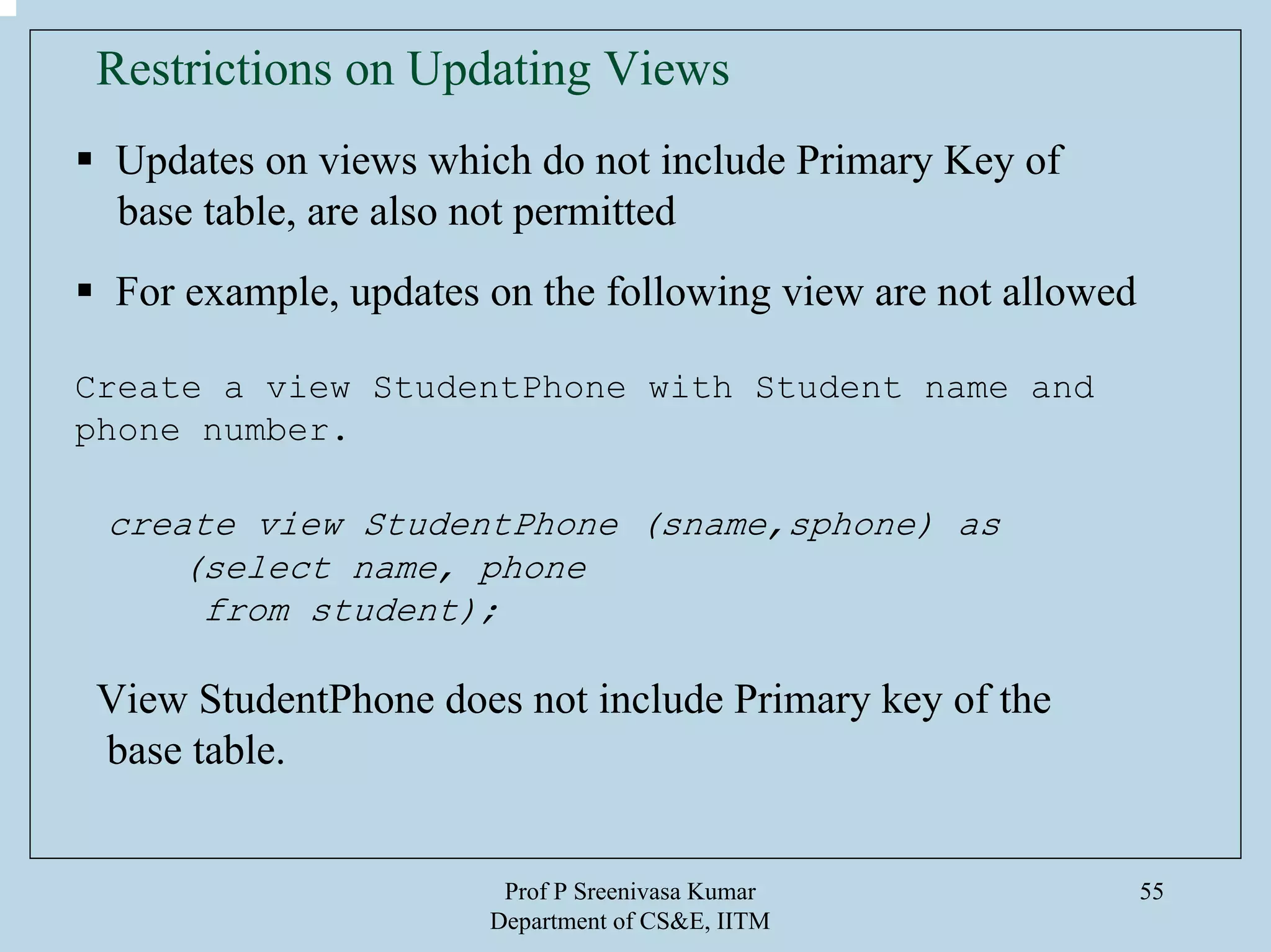 Prof P Sreenivasa Kumar
Department of CS&E, IITM
55
Updates on views which do not include Primary Key of
base table, are also not permitted
For example, updates on the following view are not allowed
Create a view StudentPhone with Student name and
phone number.
create view StudentPhone (sname,sphone) as
(select name, phone
from student);
View StudentPhone does not include Primary key of the
base table.
Restrictions on Updating Views
 