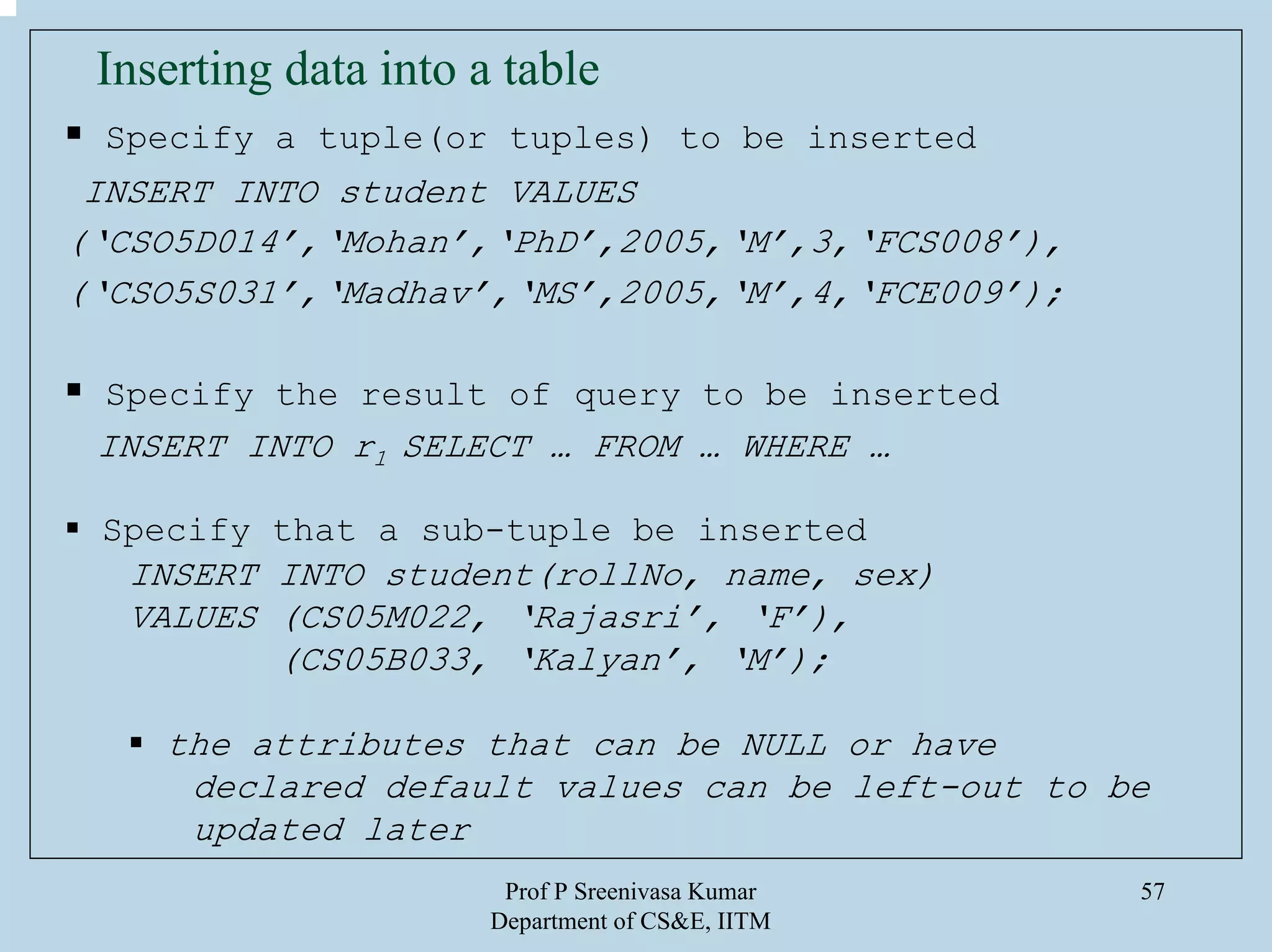 Prof P Sreenivasa Kumar
Department of CS&E, IITM
57
Inserting data into a table
Specify a tuple(or tuples) to be inserted
INSERT INTO student VALUES
(‘CSO5D014’,‘Mohan’,‘PhD’,2005,‘M’,3,‘FCS008’),
(‘CSO5S031’,‘Madhav’,‘MS’,2005,‘M’,4,‘FCE009’);
Specify the result of query to be inserted
INSERT INTO r1 SELECT … FROM … WHERE …
Specify that a sub-tuple be inserted
INSERT INTO student(rollNo, name, sex)
VALUES (CS05M022, ‘Rajasri’, ‘F’),
(CS05B033, ‘Kalyan’, ‘M’);
the attributes that can be NULL or have
declared default values can be left-out to be
updated later
 